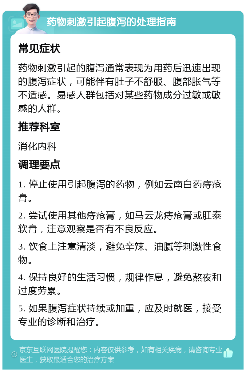 药物刺激引起腹泻的处理指南 常见症状 药物刺激引起的腹泻通常表现为用药后迅速出现的腹泻症状，可能伴有肚子不舒服、腹部胀气等不适感。易感人群包括对某些药物成分过敏或敏感的人群。 推荐科室 消化内科 调理要点 1. 停止使用引起腹泻的药物，例如云南白药痔疮膏。 2. 尝试使用其他痔疮膏，如马云龙痔疮膏或肛泰软膏，注意观察是否有不良反应。 3. 饮食上注意清淡，避免辛辣、油腻等刺激性食物。 4. 保持良好的生活习惯，规律作息，避免熬夜和过度劳累。 5. 如果腹泻症状持续或加重，应及时就医，接受专业的诊断和治疗。