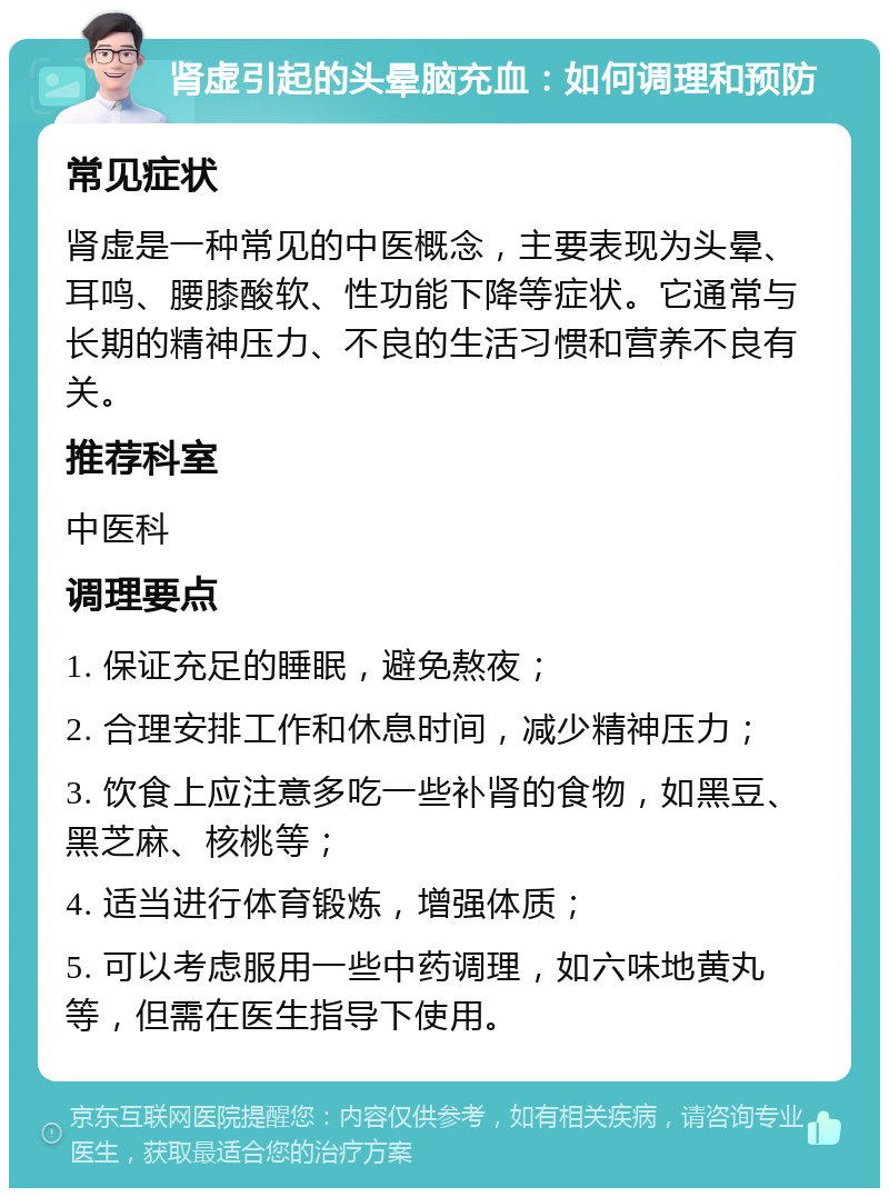 肾虚引起的头晕脑充血：如何调理和预防 常见症状 肾虚是一种常见的中医概念，主要表现为头晕、耳鸣、腰膝酸软、性功能下降等症状。它通常与长期的精神压力、不良的生活习惯和营养不良有关。 推荐科室 中医科 调理要点 1. 保证充足的睡眠，避免熬夜； 2. 合理安排工作和休息时间，减少精神压力； 3. 饮食上应注意多吃一些补肾的食物，如黑豆、黑芝麻、核桃等； 4. 适当进行体育锻炼，增强体质； 5. 可以考虑服用一些中药调理，如六味地黄丸等，但需在医生指导下使用。