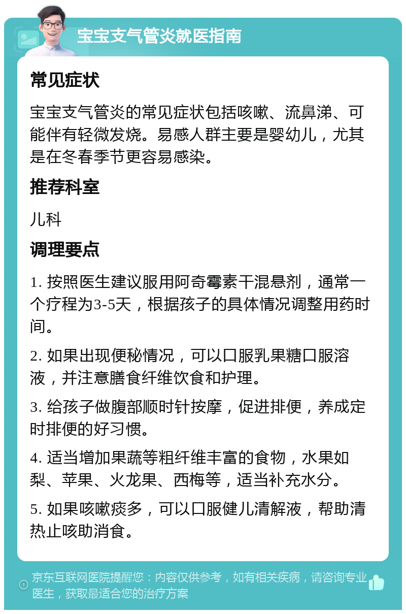 宝宝支气管炎就医指南 常见症状 宝宝支气管炎的常见症状包括咳嗽、流鼻涕、可能伴有轻微发烧。易感人群主要是婴幼儿，尤其是在冬春季节更容易感染。 推荐科室 儿科 调理要点 1. 按照医生建议服用阿奇霉素干混悬剂，通常一个疗程为3-5天，根据孩子的具体情况调整用药时间。 2. 如果出现便秘情况，可以口服乳果糖口服溶液，并注意膳食纤维饮食和护理。 3. 给孩子做腹部顺时针按摩，促进排便，养成定时排便的好习惯。 4. 适当增加果蔬等粗纤维丰富的食物，水果如梨、苹果、火龙果、西梅等，适当补充水分。 5. 如果咳嗽痰多，可以口服健儿清解液，帮助清热止咳助消食。