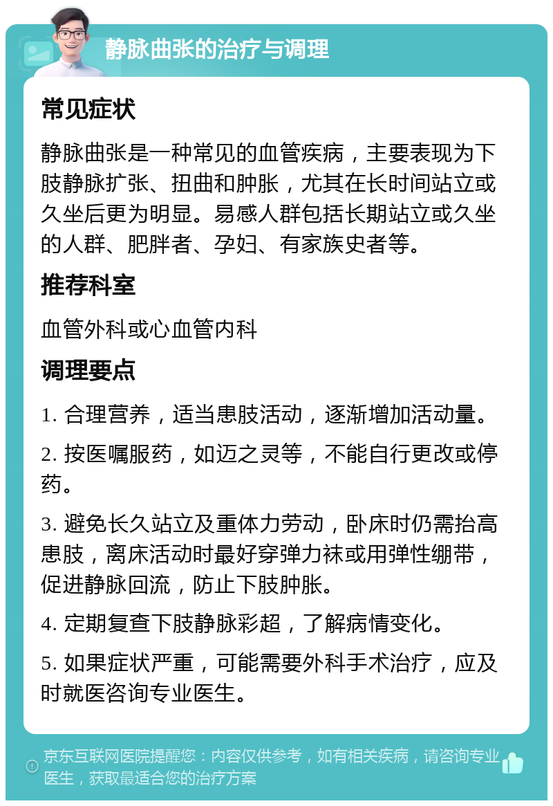 静脉曲张的治疗与调理 常见症状 静脉曲张是一种常见的血管疾病，主要表现为下肢静脉扩张、扭曲和肿胀，尤其在长时间站立或久坐后更为明显。易感人群包括长期站立或久坐的人群、肥胖者、孕妇、有家族史者等。 推荐科室 血管外科或心血管内科 调理要点 1. 合理营养，适当患肢活动，逐渐增加活动量。 2. 按医嘱服药，如迈之灵等，不能自行更改或停药。 3. 避免长久站立及重体力劳动，卧床时仍需抬高患肢，离床活动时最好穿弹力袜或用弹性绷带，促进静脉回流，防止下肢肿胀。 4. 定期复查下肢静脉彩超，了解病情变化。 5. 如果症状严重，可能需要外科手术治疗，应及时就医咨询专业医生。