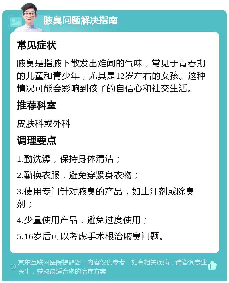 腋臭问题解决指南 常见症状 腋臭是指腋下散发出难闻的气味，常见于青春期的儿童和青少年，尤其是12岁左右的女孩。这种情况可能会影响到孩子的自信心和社交生活。 推荐科室 皮肤科或外科 调理要点 1.勤洗澡，保持身体清洁； 2.勤换衣服，避免穿紧身衣物； 3.使用专门针对腋臭的产品，如止汗剂或除臭剂； 4.少量使用产品，避免过度使用； 5.16岁后可以考虑手术根治腋臭问题。