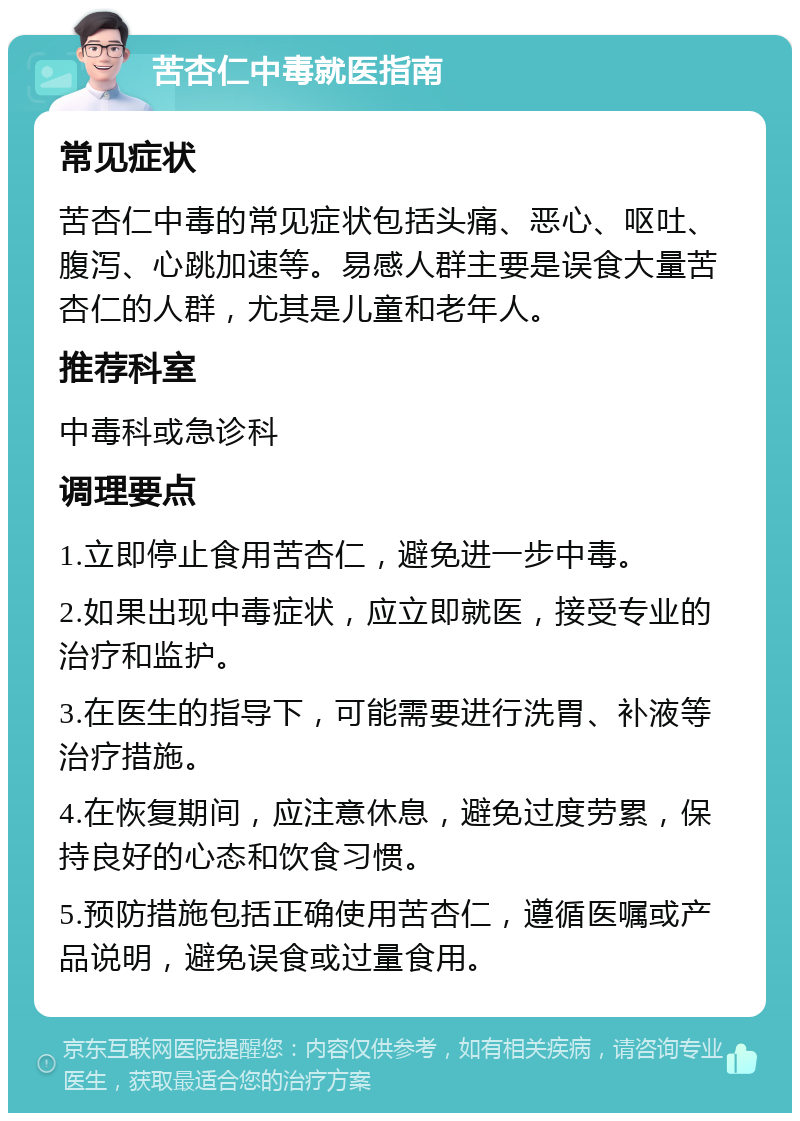 苦杏仁中毒就医指南 常见症状 苦杏仁中毒的常见症状包括头痛、恶心、呕吐、腹泻、心跳加速等。易感人群主要是误食大量苦杏仁的人群，尤其是儿童和老年人。 推荐科室 中毒科或急诊科 调理要点 1.立即停止食用苦杏仁，避免进一步中毒。 2.如果出现中毒症状，应立即就医，接受专业的治疗和监护。 3.在医生的指导下，可能需要进行洗胃、补液等治疗措施。 4.在恢复期间，应注意休息，避免过度劳累，保持良好的心态和饮食习惯。 5.预防措施包括正确使用苦杏仁，遵循医嘱或产品说明，避免误食或过量食用。