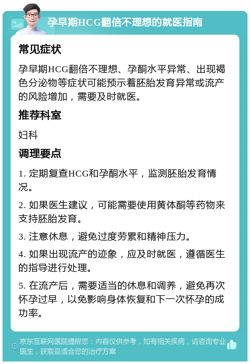 孕早期HCG翻倍不理想的就医指南 常见症状 孕早期HCG翻倍不理想、孕酮水平异常、出现褐色分泌物等症状可能预示着胚胎发育异常或流产的风险增加，需要及时就医。 推荐科室 妇科 调理要点 1. 定期复查HCG和孕酮水平，监测胚胎发育情况。 2. 如果医生建议，可能需要使用黄体酮等药物来支持胚胎发育。 3. 注意休息，避免过度劳累和精神压力。 4. 如果出现流产的迹象，应及时就医，遵循医生的指导进行处理。 5. 在流产后，需要适当的休息和调养，避免再次怀孕过早，以免影响身体恢复和下一次怀孕的成功率。