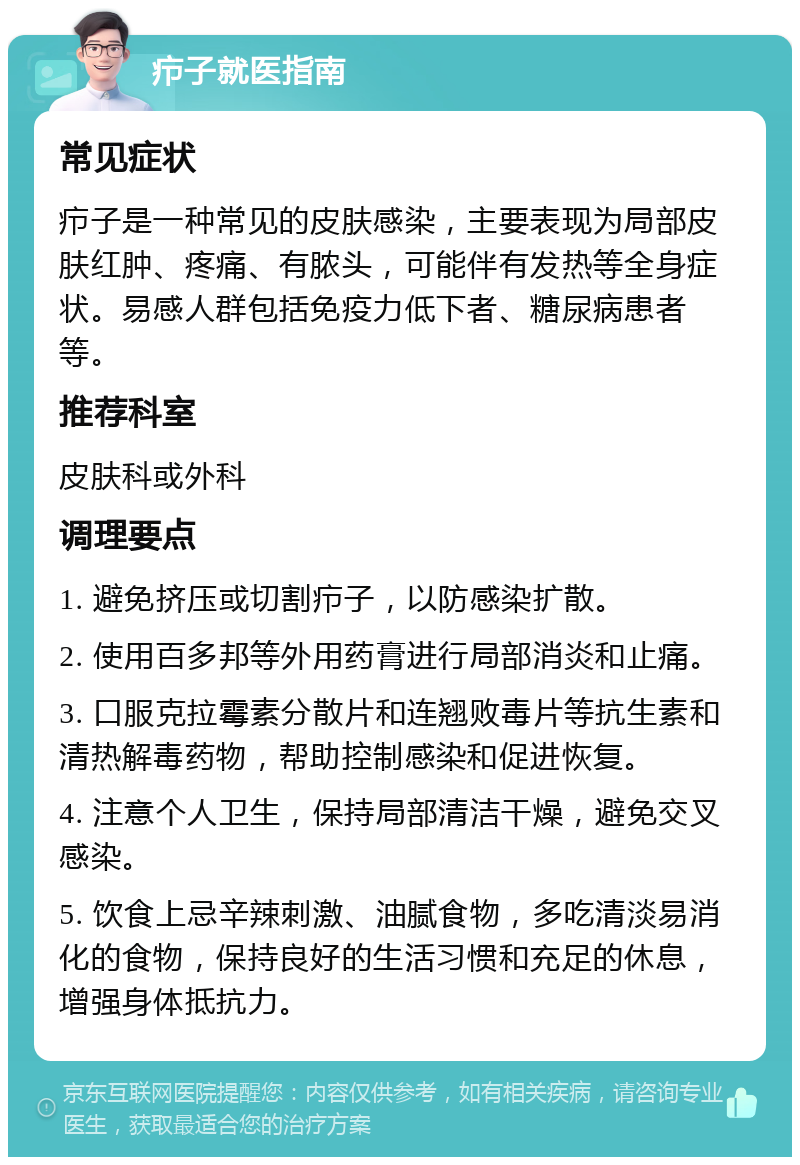 疖子就医指南 常见症状 疖子是一种常见的皮肤感染，主要表现为局部皮肤红肿、疼痛、有脓头，可能伴有发热等全身症状。易感人群包括免疫力低下者、糖尿病患者等。 推荐科室 皮肤科或外科 调理要点 1. 避免挤压或切割疖子，以防感染扩散。 2. 使用百多邦等外用药膏进行局部消炎和止痛。 3. 口服克拉霉素分散片和连翘败毒片等抗生素和清热解毒药物，帮助控制感染和促进恢复。 4. 注意个人卫生，保持局部清洁干燥，避免交叉感染。 5. 饮食上忌辛辣刺激、油腻食物，多吃清淡易消化的食物，保持良好的生活习惯和充足的休息，增强身体抵抗力。