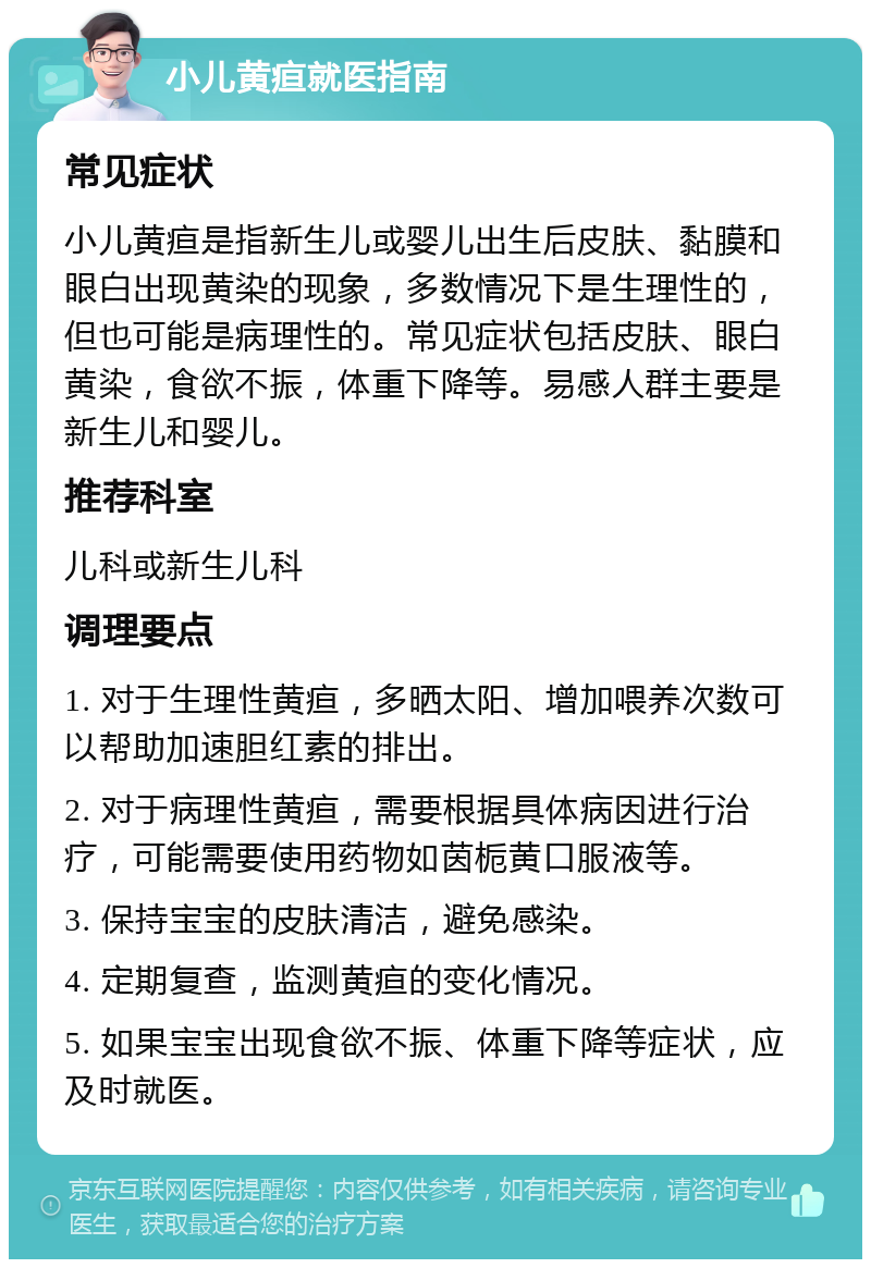 小儿黄疸就医指南 常见症状 小儿黄疸是指新生儿或婴儿出生后皮肤、黏膜和眼白出现黄染的现象，多数情况下是生理性的，但也可能是病理性的。常见症状包括皮肤、眼白黄染，食欲不振，体重下降等。易感人群主要是新生儿和婴儿。 推荐科室 儿科或新生儿科 调理要点 1. 对于生理性黄疸，多晒太阳、增加喂养次数可以帮助加速胆红素的排出。 2. 对于病理性黄疸，需要根据具体病因进行治疗，可能需要使用药物如茵栀黄口服液等。 3. 保持宝宝的皮肤清洁，避免感染。 4. 定期复查，监测黄疸的变化情况。 5. 如果宝宝出现食欲不振、体重下降等症状，应及时就医。