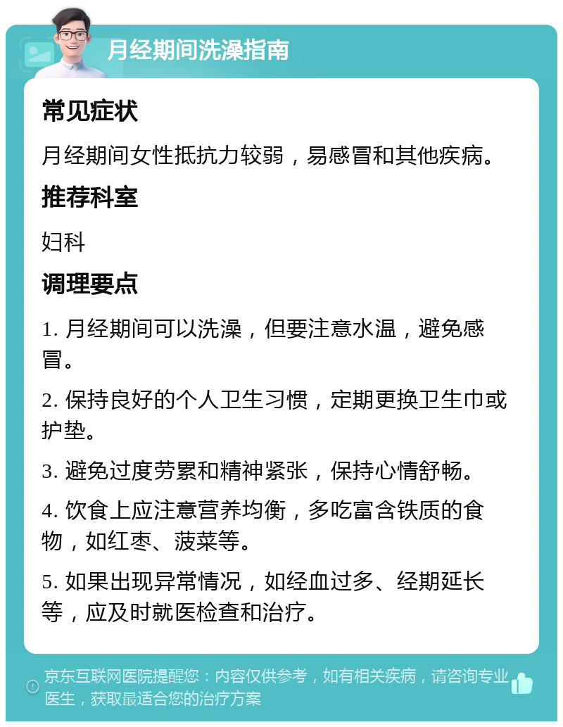 月经期间洗澡指南 常见症状 月经期间女性抵抗力较弱，易感冒和其他疾病。 推荐科室 妇科 调理要点 1. 月经期间可以洗澡，但要注意水温，避免感冒。 2. 保持良好的个人卫生习惯，定期更换卫生巾或护垫。 3. 避免过度劳累和精神紧张，保持心情舒畅。 4. 饮食上应注意营养均衡，多吃富含铁质的食物，如红枣、菠菜等。 5. 如果出现异常情况，如经血过多、经期延长等，应及时就医检查和治疗。