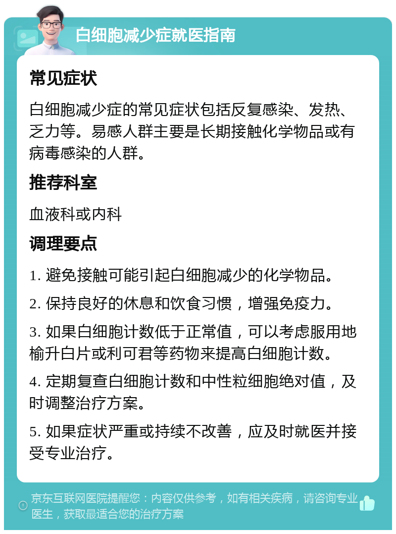 白细胞减少症就医指南 常见症状 白细胞减少症的常见症状包括反复感染、发热、乏力等。易感人群主要是长期接触化学物品或有病毒感染的人群。 推荐科室 血液科或内科 调理要点 1. 避免接触可能引起白细胞减少的化学物品。 2. 保持良好的休息和饮食习惯，增强免疫力。 3. 如果白细胞计数低于正常值，可以考虑服用地榆升白片或利可君等药物来提高白细胞计数。 4. 定期复查白细胞计数和中性粒细胞绝对值，及时调整治疗方案。 5. 如果症状严重或持续不改善，应及时就医并接受专业治疗。