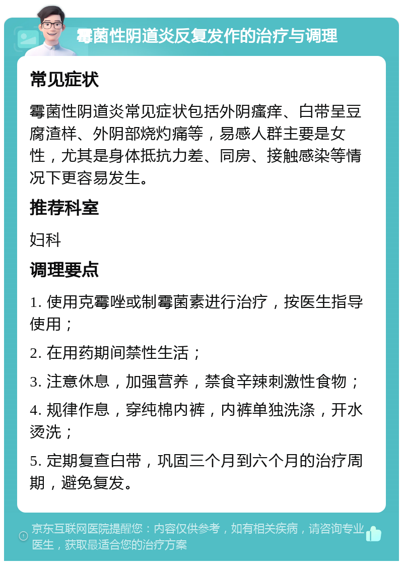 霉菌性阴道炎反复发作的治疗与调理 常见症状 霉菌性阴道炎常见症状包括外阴瘙痒、白带呈豆腐渣样、外阴部烧灼痛等，易感人群主要是女性，尤其是身体抵抗力差、同房、接触感染等情况下更容易发生。 推荐科室 妇科 调理要点 1. 使用克霉唑或制霉菌素进行治疗，按医生指导使用； 2. 在用药期间禁性生活； 3. 注意休息，加强营养，禁食辛辣刺激性食物； 4. 规律作息，穿纯棉内裤，内裤单独洗涤，开水烫洗； 5. 定期复查白带，巩固三个月到六个月的治疗周期，避免复发。