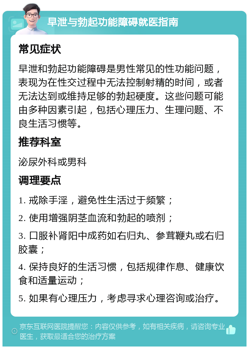 早泄与勃起功能障碍就医指南 常见症状 早泄和勃起功能障碍是男性常见的性功能问题，表现为在性交过程中无法控制射精的时间，或者无法达到或维持足够的勃起硬度。这些问题可能由多种因素引起，包括心理压力、生理问题、不良生活习惯等。 推荐科室 泌尿外科或男科 调理要点 1. 戒除手淫，避免性生活过于频繁； 2. 使用增强阴茎血流和勃起的喷剂； 3. 口服补肾阳中成药如右归丸、参茸鞭丸或右归胶囊； 4. 保持良好的生活习惯，包括规律作息、健康饮食和适量运动； 5. 如果有心理压力，考虑寻求心理咨询或治疗。