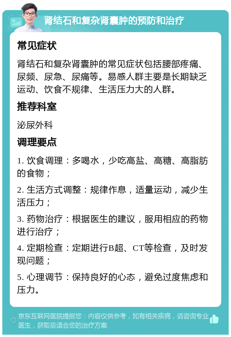 肾结石和复杂肾囊肿的预防和治疗 常见症状 肾结石和复杂肾囊肿的常见症状包括腰部疼痛、尿频、尿急、尿痛等。易感人群主要是长期缺乏运动、饮食不规律、生活压力大的人群。 推荐科室 泌尿外科 调理要点 1. 饮食调理：多喝水，少吃高盐、高糖、高脂肪的食物； 2. 生活方式调整：规律作息，适量运动，减少生活压力； 3. 药物治疗：根据医生的建议，服用相应的药物进行治疗； 4. 定期检查：定期进行B超、CT等检查，及时发现问题； 5. 心理调节：保持良好的心态，避免过度焦虑和压力。