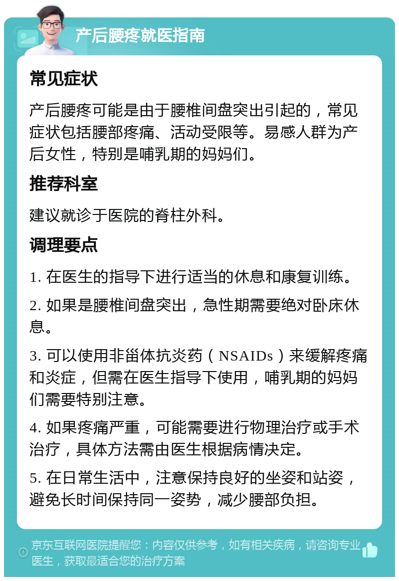 产后腰疼就医指南 常见症状 产后腰疼可能是由于腰椎间盘突出引起的，常见症状包括腰部疼痛、活动受限等。易感人群为产后女性，特别是哺乳期的妈妈们。 推荐科室 建议就诊于医院的脊柱外科。 调理要点 1. 在医生的指导下进行适当的休息和康复训练。 2. 如果是腰椎间盘突出，急性期需要绝对卧床休息。 3. 可以使用非甾体抗炎药（NSAIDs）来缓解疼痛和炎症，但需在医生指导下使用，哺乳期的妈妈们需要特别注意。 4. 如果疼痛严重，可能需要进行物理治疗或手术治疗，具体方法需由医生根据病情决定。 5. 在日常生活中，注意保持良好的坐姿和站姿，避免长时间保持同一姿势，减少腰部负担。