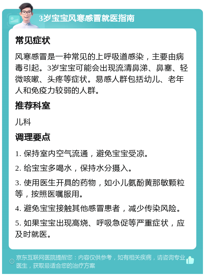 3岁宝宝风寒感冒就医指南 常见症状 风寒感冒是一种常见的上呼吸道感染，主要由病毒引起。3岁宝宝可能会出现流清鼻涕、鼻塞、轻微咳嗽、头疼等症状。易感人群包括幼儿、老年人和免疫力较弱的人群。 推荐科室 儿科 调理要点 1. 保持室内空气流通，避免宝宝受凉。 2. 给宝宝多喝水，保持水分摄入。 3. 使用医生开具的药物，如小儿氨酚黄那敏颗粒等，按照医嘱服用。 4. 避免宝宝接触其他感冒患者，减少传染风险。 5. 如果宝宝出现高烧、呼吸急促等严重症状，应及时就医。