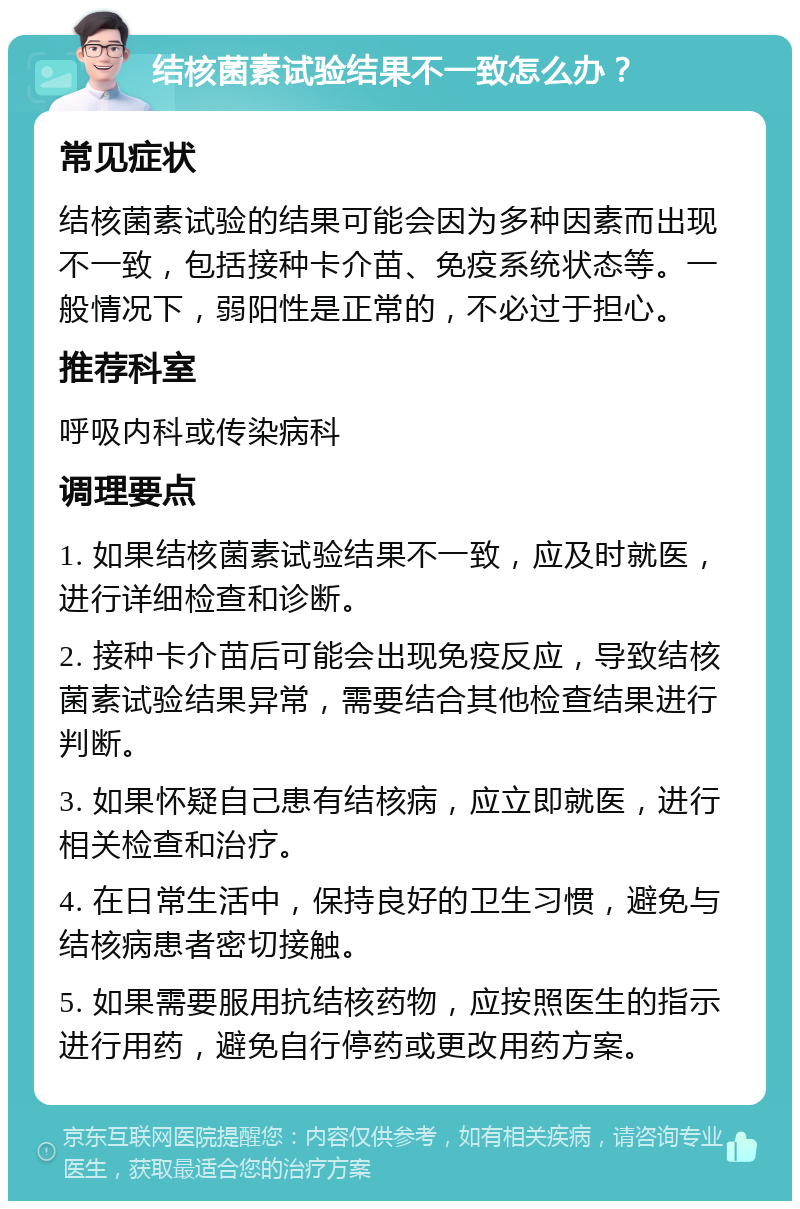 结核菌素试验结果不一致怎么办？ 常见症状 结核菌素试验的结果可能会因为多种因素而出现不一致，包括接种卡介苗、免疫系统状态等。一般情况下，弱阳性是正常的，不必过于担心。 推荐科室 呼吸内科或传染病科 调理要点 1. 如果结核菌素试验结果不一致，应及时就医，进行详细检查和诊断。 2. 接种卡介苗后可能会出现免疫反应，导致结核菌素试验结果异常，需要结合其他检查结果进行判断。 3. 如果怀疑自己患有结核病，应立即就医，进行相关检查和治疗。 4. 在日常生活中，保持良好的卫生习惯，避免与结核病患者密切接触。 5. 如果需要服用抗结核药物，应按照医生的指示进行用药，避免自行停药或更改用药方案。