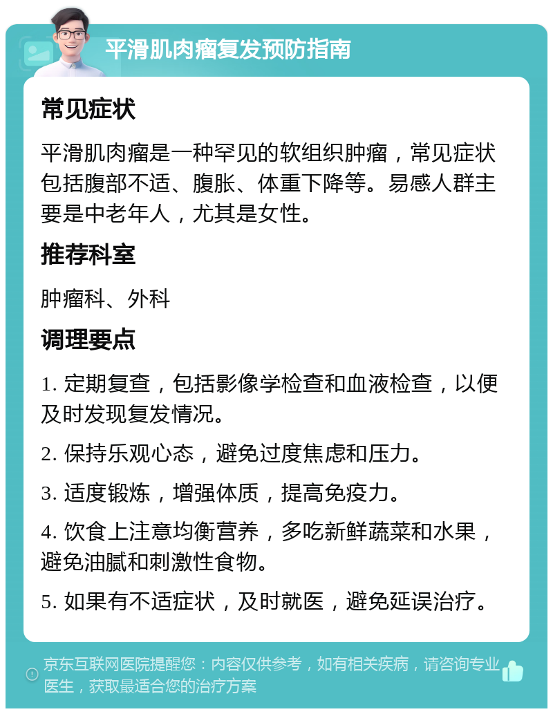 平滑肌肉瘤复发预防指南 常见症状 平滑肌肉瘤是一种罕见的软组织肿瘤，常见症状包括腹部不适、腹胀、体重下降等。易感人群主要是中老年人，尤其是女性。 推荐科室 肿瘤科、外科 调理要点 1. 定期复查，包括影像学检查和血液检查，以便及时发现复发情况。 2. 保持乐观心态，避免过度焦虑和压力。 3. 适度锻炼，增强体质，提高免疫力。 4. 饮食上注意均衡营养，多吃新鲜蔬菜和水果，避免油腻和刺激性食物。 5. 如果有不适症状，及时就医，避免延误治疗。