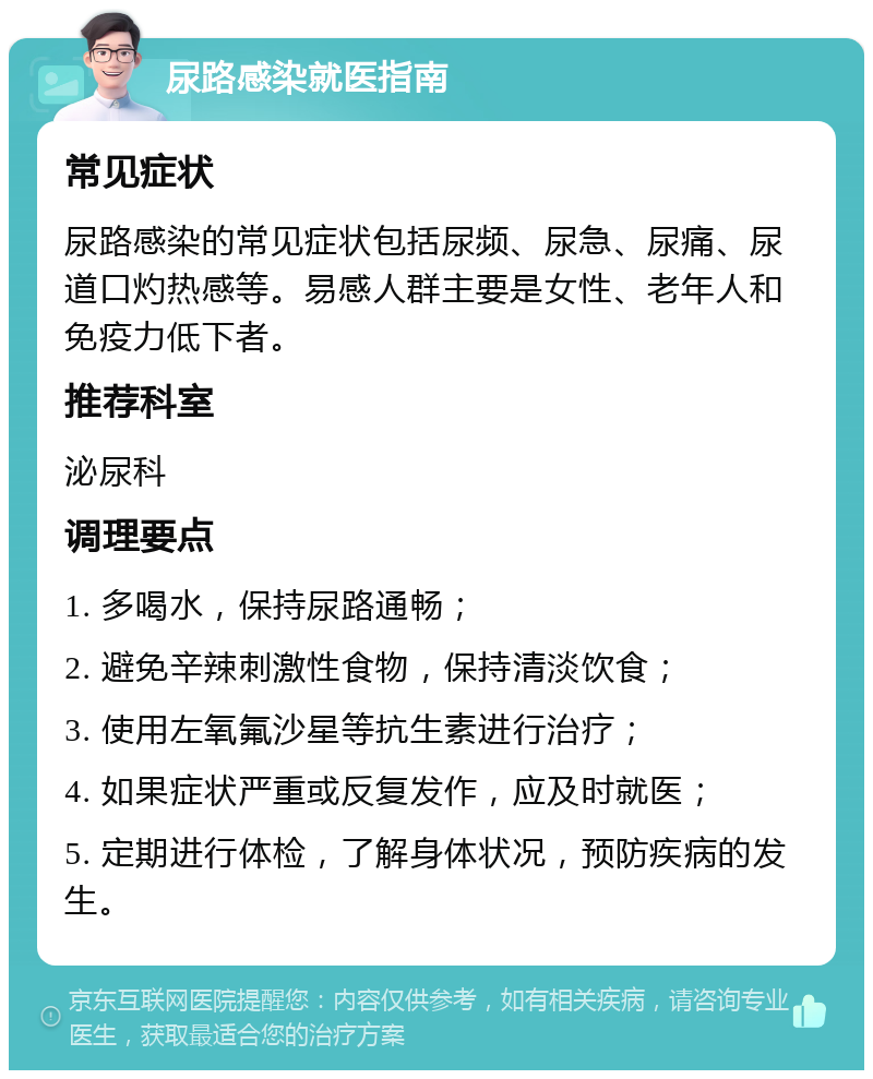 尿路感染就医指南 常见症状 尿路感染的常见症状包括尿频、尿急、尿痛、尿道口灼热感等。易感人群主要是女性、老年人和免疫力低下者。 推荐科室 泌尿科 调理要点 1. 多喝水，保持尿路通畅； 2. 避免辛辣刺激性食物，保持清淡饮食； 3. 使用左氧氟沙星等抗生素进行治疗； 4. 如果症状严重或反复发作，应及时就医； 5. 定期进行体检，了解身体状况，预防疾病的发生。