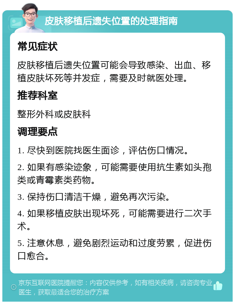 皮肤移植后遗失位置的处理指南 常见症状 皮肤移植后遗失位置可能会导致感染、出血、移植皮肤坏死等并发症，需要及时就医处理。 推荐科室 整形外科或皮肤科 调理要点 1. 尽快到医院找医生面诊，评估伤口情况。 2. 如果有感染迹象，可能需要使用抗生素如头孢类或青霉素类药物。 3. 保持伤口清洁干燥，避免再次污染。 4. 如果移植皮肤出现坏死，可能需要进行二次手术。 5. 注意休息，避免剧烈运动和过度劳累，促进伤口愈合。