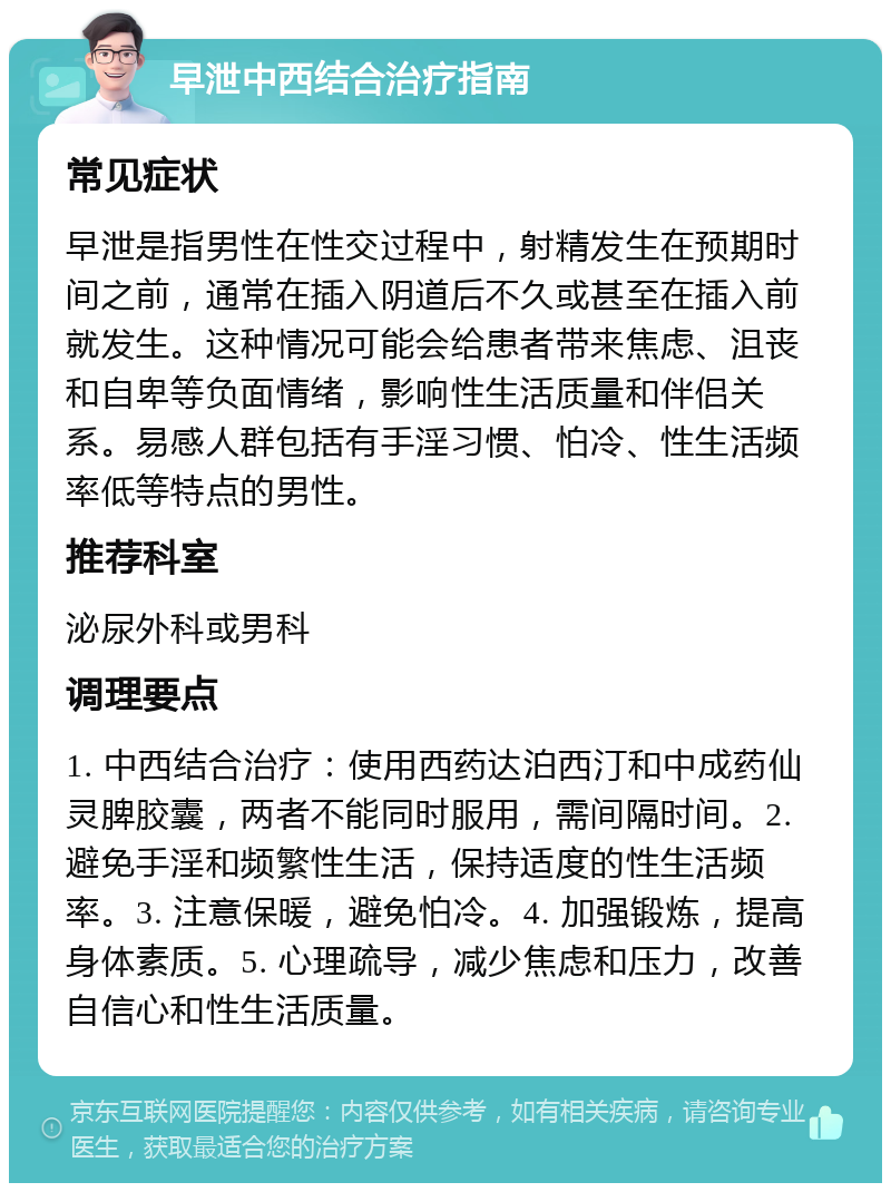 早泄中西结合治疗指南 常见症状 早泄是指男性在性交过程中，射精发生在预期时间之前，通常在插入阴道后不久或甚至在插入前就发生。这种情况可能会给患者带来焦虑、沮丧和自卑等负面情绪，影响性生活质量和伴侣关系。易感人群包括有手淫习惯、怕冷、性生活频率低等特点的男性。 推荐科室 泌尿外科或男科 调理要点 1. 中西结合治疗：使用西药达泊西汀和中成药仙灵脾胶囊，两者不能同时服用，需间隔时间。2. 避免手淫和频繁性生活，保持适度的性生活频率。3. 注意保暖，避免怕冷。4. 加强锻炼，提高身体素质。5. 心理疏导，减少焦虑和压力，改善自信心和性生活质量。