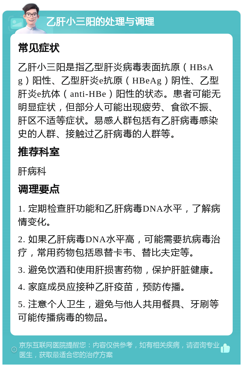 乙肝小三阳的处理与调理 常见症状 乙肝小三阳是指乙型肝炎病毒表面抗原（HBsAg）阳性、乙型肝炎e抗原（HBeAg）阴性、乙型肝炎e抗体（anti-HBe）阳性的状态。患者可能无明显症状，但部分人可能出现疲劳、食欲不振、肝区不适等症状。易感人群包括有乙肝病毒感染史的人群、接触过乙肝病毒的人群等。 推荐科室 肝病科 调理要点 1. 定期检查肝功能和乙肝病毒DNA水平，了解病情变化。 2. 如果乙肝病毒DNA水平高，可能需要抗病毒治疗，常用药物包括恩替卡韦、替比夫定等。 3. 避免饮酒和使用肝损害药物，保护肝脏健康。 4. 家庭成员应接种乙肝疫苗，预防传播。 5. 注意个人卫生，避免与他人共用餐具、牙刷等可能传播病毒的物品。