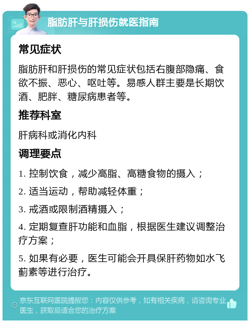 脂肪肝与肝损伤就医指南 常见症状 脂肪肝和肝损伤的常见症状包括右腹部隐痛、食欲不振、恶心、呕吐等。易感人群主要是长期饮酒、肥胖、糖尿病患者等。 推荐科室 肝病科或消化内科 调理要点 1. 控制饮食，减少高脂、高糖食物的摄入； 2. 适当运动，帮助减轻体重； 3. 戒酒或限制酒精摄入； 4. 定期复查肝功能和血脂，根据医生建议调整治疗方案； 5. 如果有必要，医生可能会开具保肝药物如水飞蓟素等进行治疗。