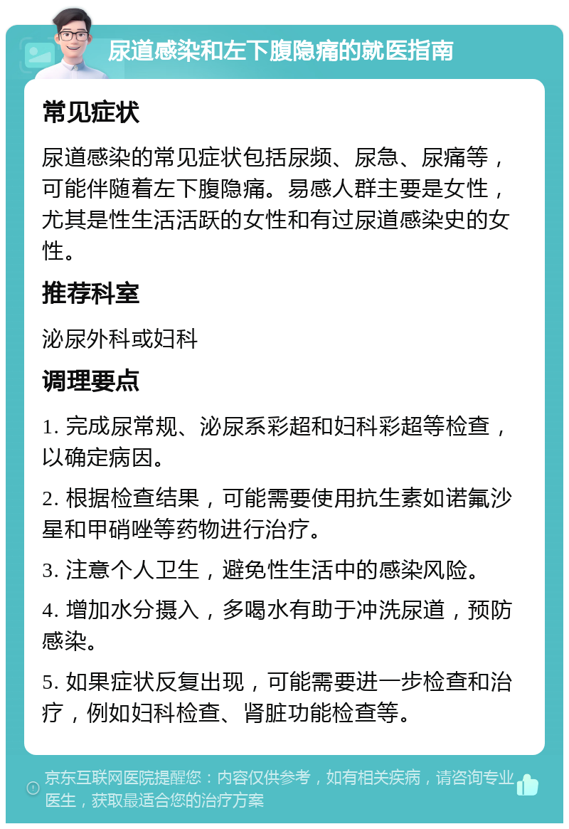 尿道感染和左下腹隐痛的就医指南 常见症状 尿道感染的常见症状包括尿频、尿急、尿痛等，可能伴随着左下腹隐痛。易感人群主要是女性，尤其是性生活活跃的女性和有过尿道感染史的女性。 推荐科室 泌尿外科或妇科 调理要点 1. 完成尿常规、泌尿系彩超和妇科彩超等检查，以确定病因。 2. 根据检查结果，可能需要使用抗生素如诺氟沙星和甲硝唑等药物进行治疗。 3. 注意个人卫生，避免性生活中的感染风险。 4. 增加水分摄入，多喝水有助于冲洗尿道，预防感染。 5. 如果症状反复出现，可能需要进一步检查和治疗，例如妇科检查、肾脏功能检查等。