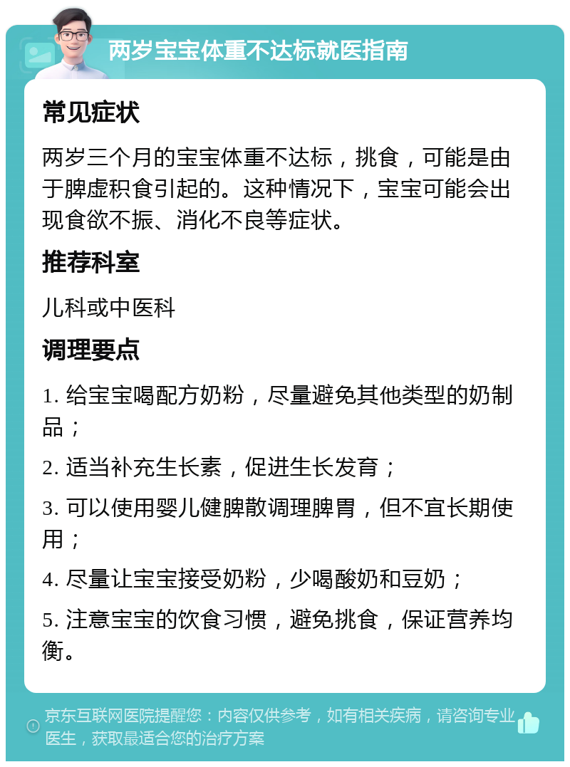 两岁宝宝体重不达标就医指南 常见症状 两岁三个月的宝宝体重不达标，挑食，可能是由于脾虚积食引起的。这种情况下，宝宝可能会出现食欲不振、消化不良等症状。 推荐科室 儿科或中医科 调理要点 1. 给宝宝喝配方奶粉，尽量避免其他类型的奶制品； 2. 适当补充生长素，促进生长发育； 3. 可以使用婴儿健脾散调理脾胃，但不宜长期使用； 4. 尽量让宝宝接受奶粉，少喝酸奶和豆奶； 5. 注意宝宝的饮食习惯，避免挑食，保证营养均衡。