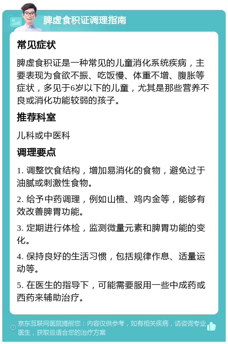 脾虚食积证调理指南 常见症状 脾虚食积证是一种常见的儿童消化系统疾病，主要表现为食欲不振、吃饭慢、体重不增、腹胀等症状，多见于6岁以下的儿童，尤其是那些营养不良或消化功能较弱的孩子。 推荐科室 儿科或中医科 调理要点 1. 调整饮食结构，增加易消化的食物，避免过于油腻或刺激性食物。 2. 给予中药调理，例如山楂、鸡内金等，能够有效改善脾胃功能。 3. 定期进行体检，监测微量元素和脾胃功能的变化。 4. 保持良好的生活习惯，包括规律作息、适量运动等。 5. 在医生的指导下，可能需要服用一些中成药或西药来辅助治疗。