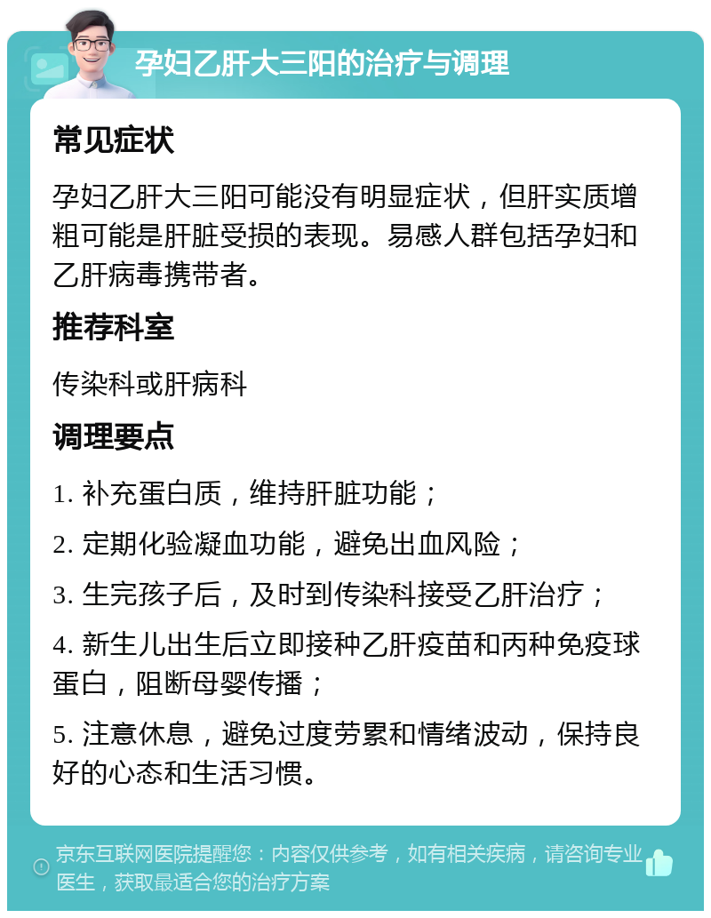 孕妇乙肝大三阳的治疗与调理 常见症状 孕妇乙肝大三阳可能没有明显症状，但肝实质增粗可能是肝脏受损的表现。易感人群包括孕妇和乙肝病毒携带者。 推荐科室 传染科或肝病科 调理要点 1. 补充蛋白质，维持肝脏功能； 2. 定期化验凝血功能，避免出血风险； 3. 生完孩子后，及时到传染科接受乙肝治疗； 4. 新生儿出生后立即接种乙肝疫苗和丙种免疫球蛋白，阻断母婴传播； 5. 注意休息，避免过度劳累和情绪波动，保持良好的心态和生活习惯。