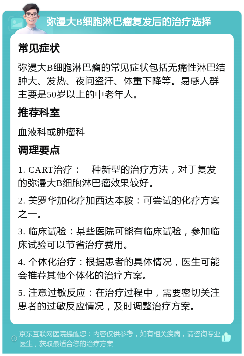 弥漫大B细胞淋巴瘤复发后的治疗选择 常见症状 弥漫大B细胞淋巴瘤的常见症状包括无痛性淋巴结肿大、发热、夜间盗汗、体重下降等。易感人群主要是50岁以上的中老年人。 推荐科室 血液科或肿瘤科 调理要点 1. CART治疗：一种新型的治疗方法，对于复发的弥漫大B细胞淋巴瘤效果较好。 2. 美罗华加化疗加西达本胺：可尝试的化疗方案之一。 3. 临床试验：某些医院可能有临床试验，参加临床试验可以节省治疗费用。 4. 个体化治疗：根据患者的具体情况，医生可能会推荐其他个体化的治疗方案。 5. 注意过敏反应：在治疗过程中，需要密切关注患者的过敏反应情况，及时调整治疗方案。