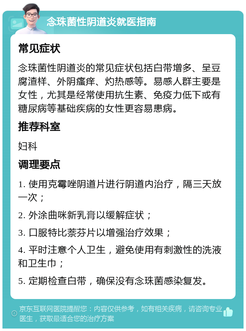 念珠菌性阴道炎就医指南 常见症状 念珠菌性阴道炎的常见症状包括白带增多、呈豆腐渣样、外阴瘙痒、灼热感等。易感人群主要是女性，尤其是经常使用抗生素、免疫力低下或有糖尿病等基础疾病的女性更容易患病。 推荐科室 妇科 调理要点 1. 使用克霉唑阴道片进行阴道内治疗，隔三天放一次； 2. 外涂曲咪新乳膏以缓解症状； 3. 口服特比萘芬片以增强治疗效果； 4. 平时注意个人卫生，避免使用有刺激性的洗液和卫生巾； 5. 定期检查白带，确保没有念珠菌感染复发。