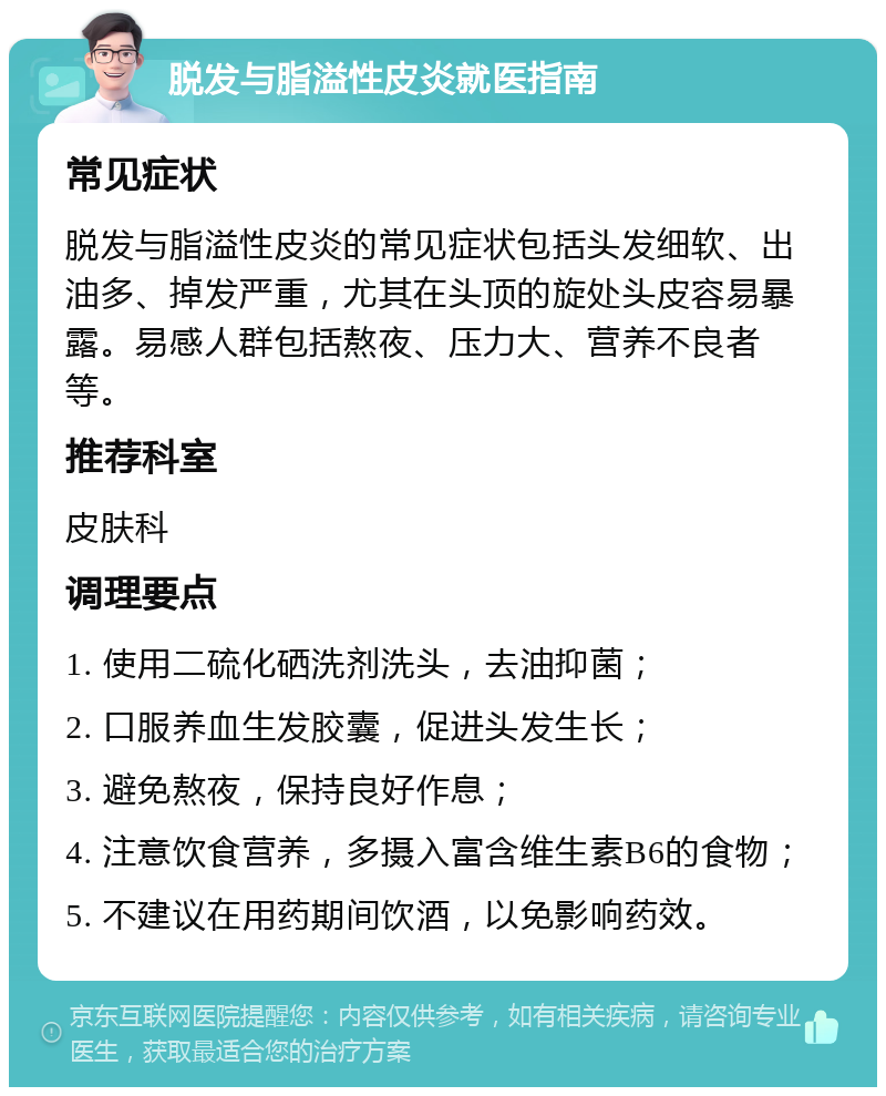 脱发与脂溢性皮炎就医指南 常见症状 脱发与脂溢性皮炎的常见症状包括头发细软、出油多、掉发严重，尤其在头顶的旋处头皮容易暴露。易感人群包括熬夜、压力大、营养不良者等。 推荐科室 皮肤科 调理要点 1. 使用二硫化硒洗剂洗头，去油抑菌； 2. 口服养血生发胶囊，促进头发生长； 3. 避免熬夜，保持良好作息； 4. 注意饮食营养，多摄入富含维生素B6的食物； 5. 不建议在用药期间饮酒，以免影响药效。