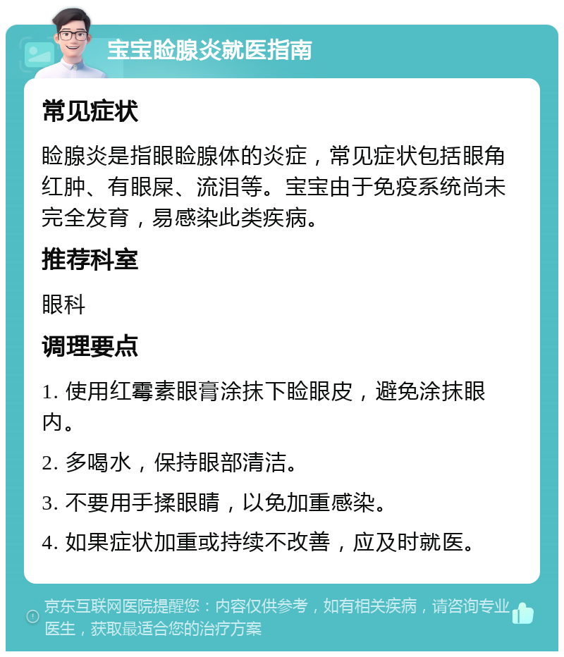 宝宝睑腺炎就医指南 常见症状 睑腺炎是指眼睑腺体的炎症，常见症状包括眼角红肿、有眼屎、流泪等。宝宝由于免疫系统尚未完全发育，易感染此类疾病。 推荐科室 眼科 调理要点 1. 使用红霉素眼膏涂抹下睑眼皮，避免涂抹眼内。 2. 多喝水，保持眼部清洁。 3. 不要用手揉眼睛，以免加重感染。 4. 如果症状加重或持续不改善，应及时就医。