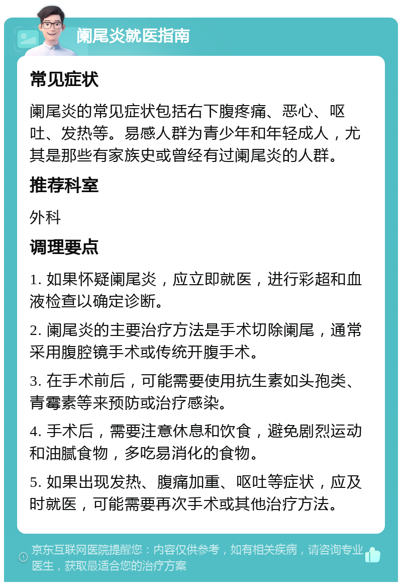 阑尾炎就医指南 常见症状 阑尾炎的常见症状包括右下腹疼痛、恶心、呕吐、发热等。易感人群为青少年和年轻成人，尤其是那些有家族史或曾经有过阑尾炎的人群。 推荐科室 外科 调理要点 1. 如果怀疑阑尾炎，应立即就医，进行彩超和血液检查以确定诊断。 2. 阑尾炎的主要治疗方法是手术切除阑尾，通常采用腹腔镜手术或传统开腹手术。 3. 在手术前后，可能需要使用抗生素如头孢类、青霉素等来预防或治疗感染。 4. 手术后，需要注意休息和饮食，避免剧烈运动和油腻食物，多吃易消化的食物。 5. 如果出现发热、腹痛加重、呕吐等症状，应及时就医，可能需要再次手术或其他治疗方法。