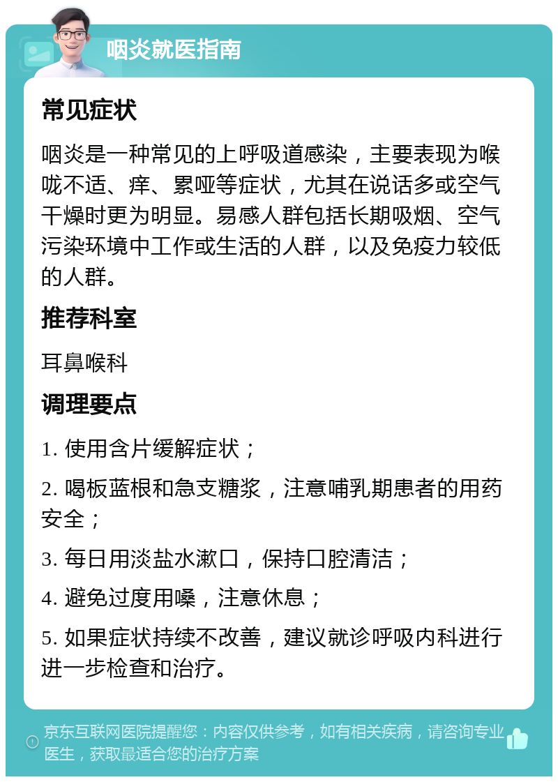 咽炎就医指南 常见症状 咽炎是一种常见的上呼吸道感染，主要表现为喉咙不适、痒、累哑等症状，尤其在说话多或空气干燥时更为明显。易感人群包括长期吸烟、空气污染环境中工作或生活的人群，以及免疫力较低的人群。 推荐科室 耳鼻喉科 调理要点 1. 使用含片缓解症状； 2. 喝板蓝根和急支糖浆，注意哺乳期患者的用药安全； 3. 每日用淡盐水漱口，保持口腔清洁； 4. 避免过度用嗓，注意休息； 5. 如果症状持续不改善，建议就诊呼吸内科进行进一步检查和治疗。