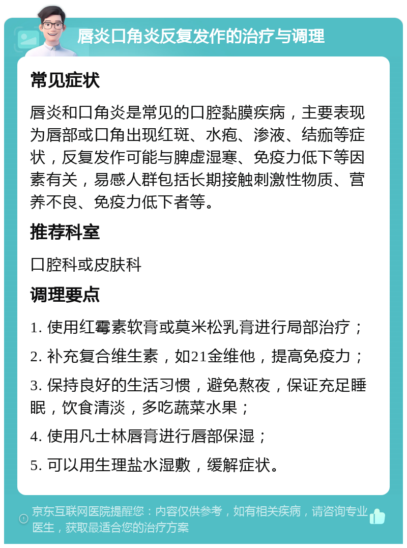 唇炎口角炎反复发作的治疗与调理 常见症状 唇炎和口角炎是常见的口腔黏膜疾病，主要表现为唇部或口角出现红斑、水疱、渗液、结痂等症状，反复发作可能与脾虚湿寒、免疫力低下等因素有关，易感人群包括长期接触刺激性物质、营养不良、免疫力低下者等。 推荐科室 口腔科或皮肤科 调理要点 1. 使用红霉素软膏或莫米松乳膏进行局部治疗； 2. 补充复合维生素，如21金维他，提高免疫力； 3. 保持良好的生活习惯，避免熬夜，保证充足睡眠，饮食清淡，多吃蔬菜水果； 4. 使用凡士林唇膏进行唇部保湿； 5. 可以用生理盐水湿敷，缓解症状。