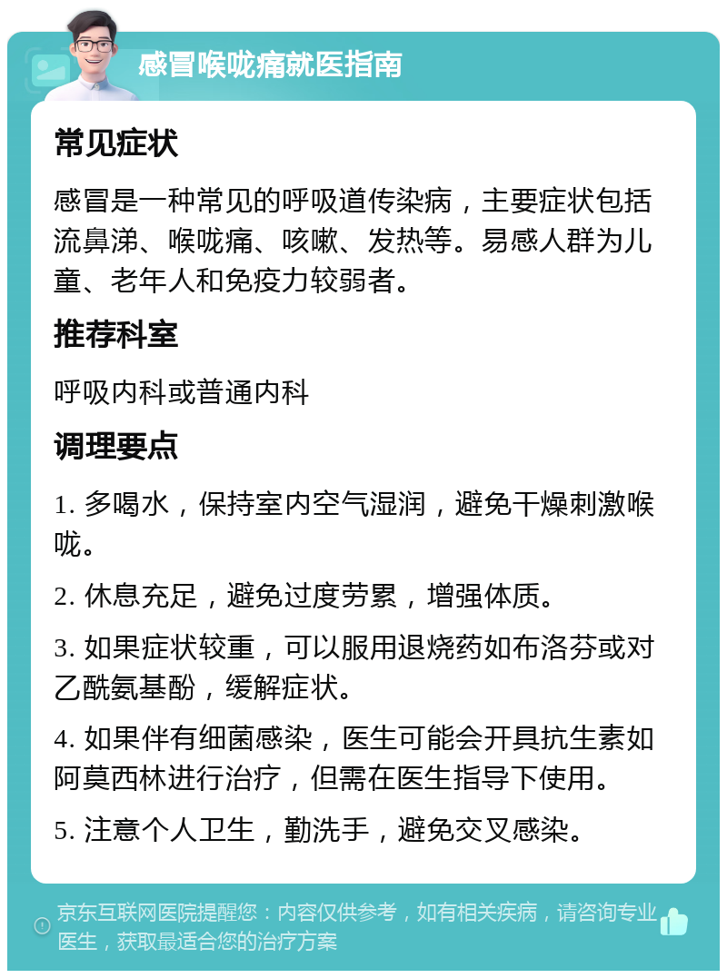 感冒喉咙痛就医指南 常见症状 感冒是一种常见的呼吸道传染病，主要症状包括流鼻涕、喉咙痛、咳嗽、发热等。易感人群为儿童、老年人和免疫力较弱者。 推荐科室 呼吸内科或普通内科 调理要点 1. 多喝水，保持室内空气湿润，避免干燥刺激喉咙。 2. 休息充足，避免过度劳累，增强体质。 3. 如果症状较重，可以服用退烧药如布洛芬或对乙酰氨基酚，缓解症状。 4. 如果伴有细菌感染，医生可能会开具抗生素如阿莫西林进行治疗，但需在医生指导下使用。 5. 注意个人卫生，勤洗手，避免交叉感染。