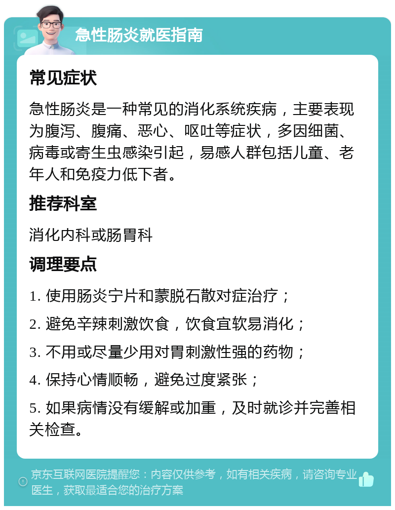 急性肠炎就医指南 常见症状 急性肠炎是一种常见的消化系统疾病，主要表现为腹泻、腹痛、恶心、呕吐等症状，多因细菌、病毒或寄生虫感染引起，易感人群包括儿童、老年人和免疫力低下者。 推荐科室 消化内科或肠胃科 调理要点 1. 使用肠炎宁片和蒙脱石散对症治疗； 2. 避免辛辣刺激饮食，饮食宜软易消化； 3. 不用或尽量少用对胃刺激性强的药物； 4. 保持心情顺畅，避免过度紧张； 5. 如果病情没有缓解或加重，及时就诊并完善相关检查。