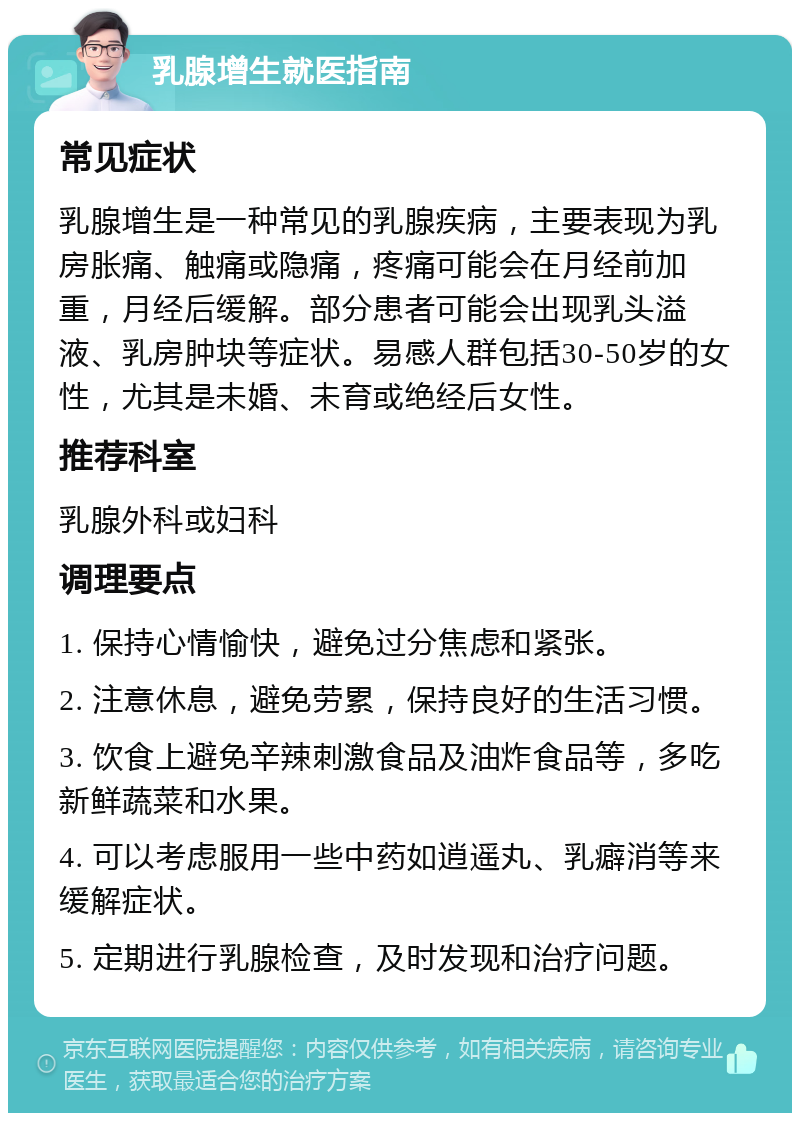 乳腺增生就医指南 常见症状 乳腺增生是一种常见的乳腺疾病，主要表现为乳房胀痛、触痛或隐痛，疼痛可能会在月经前加重，月经后缓解。部分患者可能会出现乳头溢液、乳房肿块等症状。易感人群包括30-50岁的女性，尤其是未婚、未育或绝经后女性。 推荐科室 乳腺外科或妇科 调理要点 1. 保持心情愉快，避免过分焦虑和紧张。 2. 注意休息，避免劳累，保持良好的生活习惯。 3. 饮食上避免辛辣刺激食品及油炸食品等，多吃新鲜蔬菜和水果。 4. 可以考虑服用一些中药如逍遥丸、乳癖消等来缓解症状。 5. 定期进行乳腺检查，及时发现和治疗问题。