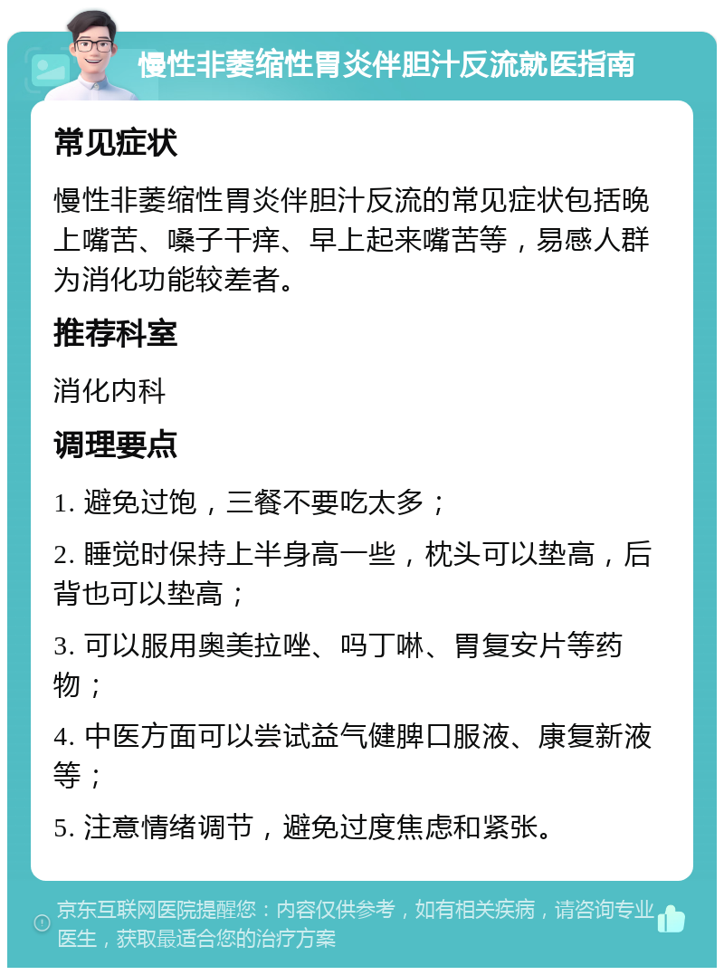 慢性非萎缩性胃炎伴胆汁反流就医指南 常见症状 慢性非萎缩性胃炎伴胆汁反流的常见症状包括晚上嘴苦、嗓子干痒、早上起来嘴苦等，易感人群为消化功能较差者。 推荐科室 消化内科 调理要点 1. 避免过饱，三餐不要吃太多； 2. 睡觉时保持上半身高一些，枕头可以垫高，后背也可以垫高； 3. 可以服用奥美拉唑、吗丁啉、胃复安片等药物； 4. 中医方面可以尝试益气健脾口服液、康复新液等； 5. 注意情绪调节，避免过度焦虑和紧张。