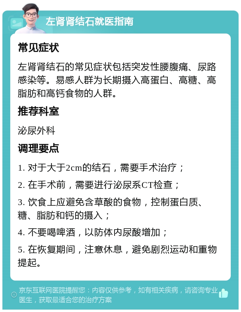 左肾肾结石就医指南 常见症状 左肾肾结石的常见症状包括突发性腰腹痛、尿路感染等。易感人群为长期摄入高蛋白、高糖、高脂肪和高钙食物的人群。 推荐科室 泌尿外科 调理要点 1. 对于大于2cm的结石，需要手术治疗； 2. 在手术前，需要进行泌尿系CT检查； 3. 饮食上应避免含草酸的食物，控制蛋白质、糖、脂肪和钙的摄入； 4. 不要喝啤酒，以防体内尿酸增加； 5. 在恢复期间，注意休息，避免剧烈运动和重物提起。