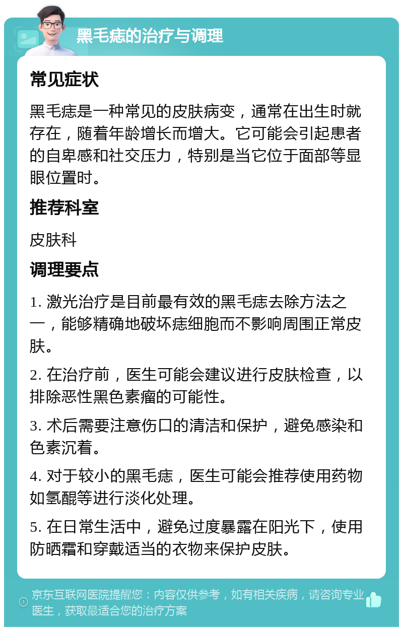 黑毛痣的治疗与调理 常见症状 黑毛痣是一种常见的皮肤病变，通常在出生时就存在，随着年龄增长而增大。它可能会引起患者的自卑感和社交压力，特别是当它位于面部等显眼位置时。 推荐科室 皮肤科 调理要点 1. 激光治疗是目前最有效的黑毛痣去除方法之一，能够精确地破坏痣细胞而不影响周围正常皮肤。 2. 在治疗前，医生可能会建议进行皮肤检查，以排除恶性黑色素瘤的可能性。 3. 术后需要注意伤口的清洁和保护，避免感染和色素沉着。 4. 对于较小的黑毛痣，医生可能会推荐使用药物如氢醌等进行淡化处理。 5. 在日常生活中，避免过度暴露在阳光下，使用防晒霜和穿戴适当的衣物来保护皮肤。