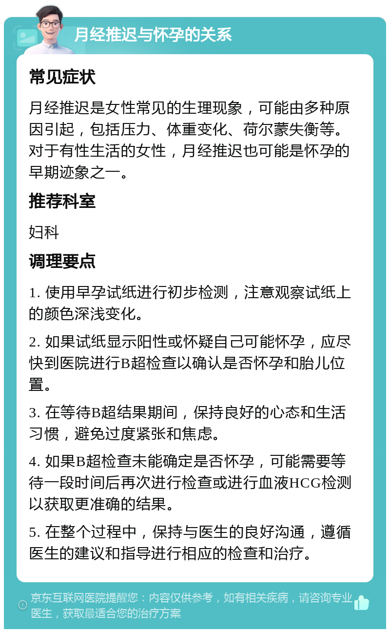 月经推迟与怀孕的关系 常见症状 月经推迟是女性常见的生理现象，可能由多种原因引起，包括压力、体重变化、荷尔蒙失衡等。对于有性生活的女性，月经推迟也可能是怀孕的早期迹象之一。 推荐科室 妇科 调理要点 1. 使用早孕试纸进行初步检测，注意观察试纸上的颜色深浅变化。 2. 如果试纸显示阳性或怀疑自己可能怀孕，应尽快到医院进行B超检查以确认是否怀孕和胎儿位置。 3. 在等待B超结果期间，保持良好的心态和生活习惯，避免过度紧张和焦虑。 4. 如果B超检查未能确定是否怀孕，可能需要等待一段时间后再次进行检查或进行血液HCG检测以获取更准确的结果。 5. 在整个过程中，保持与医生的良好沟通，遵循医生的建议和指导进行相应的检查和治疗。