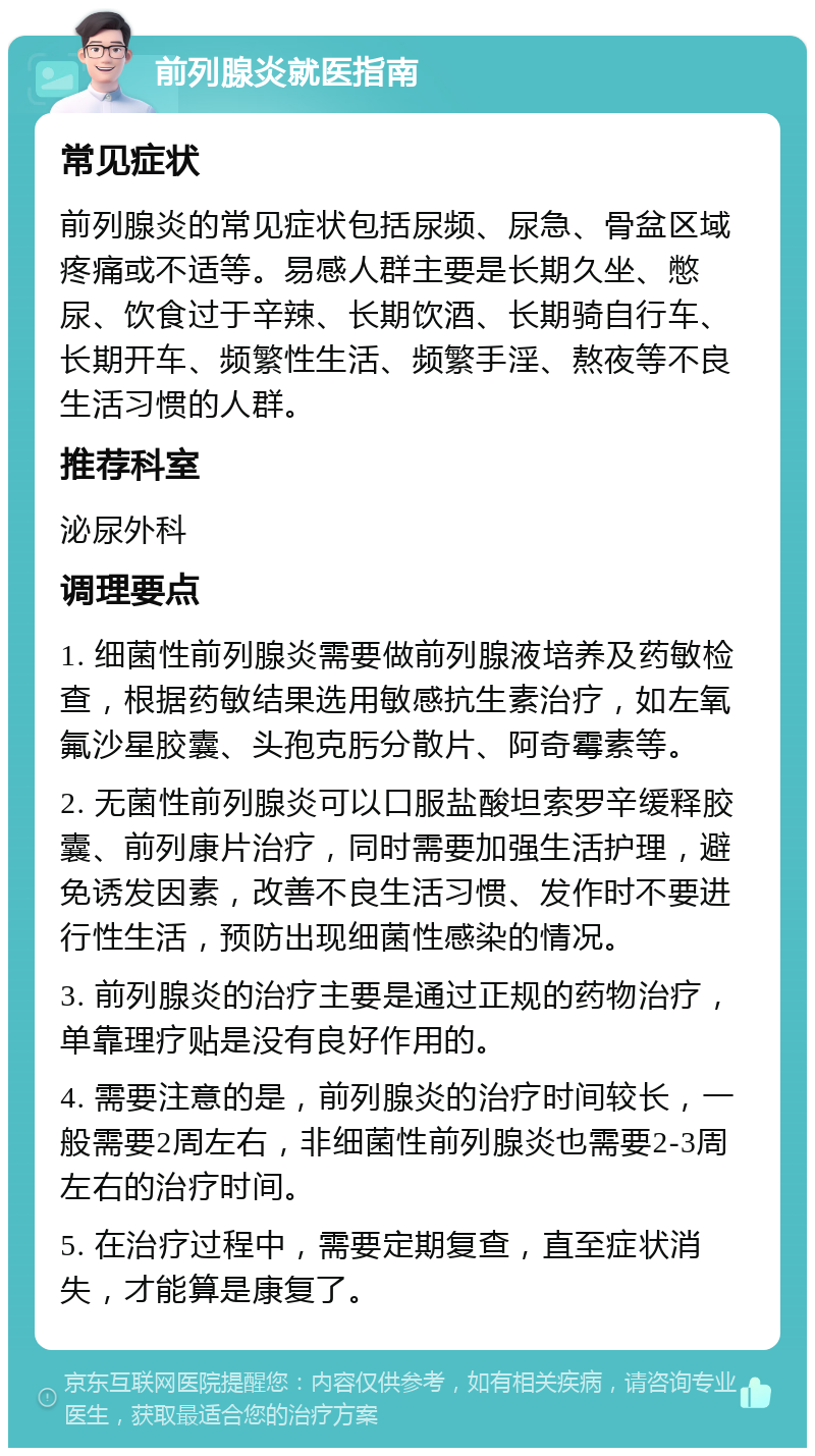 前列腺炎就医指南 常见症状 前列腺炎的常见症状包括尿频、尿急、骨盆区域疼痛或不适等。易感人群主要是长期久坐、憋尿、饮食过于辛辣、长期饮酒、长期骑自行车、长期开车、频繁性生活、频繁手淫、熬夜等不良生活习惯的人群。 推荐科室 泌尿外科 调理要点 1. 细菌性前列腺炎需要做前列腺液培养及药敏检查，根据药敏结果选用敏感抗生素治疗，如左氧氟沙星胶囊、头孢克肟分散片、阿奇霉素等。 2. 无菌性前列腺炎可以口服盐酸坦索罗辛缓释胶囊、前列康片治疗，同时需要加强生活护理，避免诱发因素，改善不良生活习惯、发作时不要进行性生活，预防出现细菌性感染的情况。 3. 前列腺炎的治疗主要是通过正规的药物治疗，单靠理疗贴是没有良好作用的。 4. 需要注意的是，前列腺炎的治疗时间较长，一般需要2周左右，非细菌性前列腺炎也需要2-3周左右的治疗时间。 5. 在治疗过程中，需要定期复查，直至症状消失，才能算是康复了。