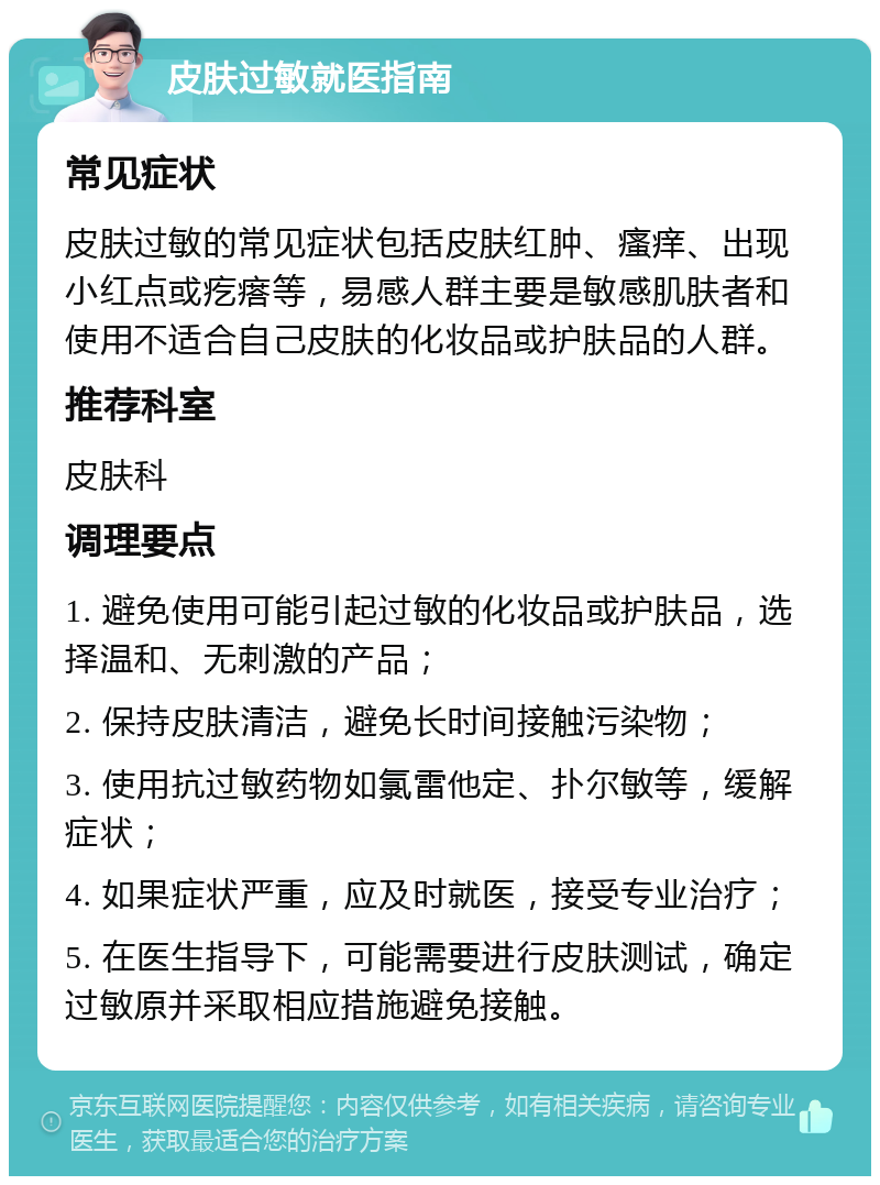 皮肤过敏就医指南 常见症状 皮肤过敏的常见症状包括皮肤红肿、瘙痒、出现小红点或疙瘩等，易感人群主要是敏感肌肤者和使用不适合自己皮肤的化妆品或护肤品的人群。 推荐科室 皮肤科 调理要点 1. 避免使用可能引起过敏的化妆品或护肤品，选择温和、无刺激的产品； 2. 保持皮肤清洁，避免长时间接触污染物； 3. 使用抗过敏药物如氯雷他定、扑尔敏等，缓解症状； 4. 如果症状严重，应及时就医，接受专业治疗； 5. 在医生指导下，可能需要进行皮肤测试，确定过敏原并采取相应措施避免接触。