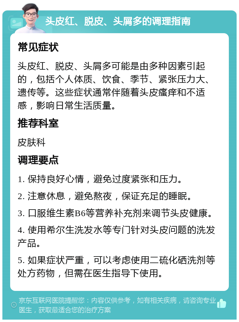 头皮红、脱皮、头屑多的调理指南 常见症状 头皮红、脱皮、头屑多可能是由多种因素引起的，包括个人体质、饮食、季节、紧张压力大、遗传等。这些症状通常伴随着头皮瘙痒和不适感，影响日常生活质量。 推荐科室 皮肤科 调理要点 1. 保持良好心情，避免过度紧张和压力。 2. 注意休息，避免熬夜，保证充足的睡眠。 3. 口服维生素B6等营养补充剂来调节头皮健康。 4. 使用希尔生洗发水等专门针对头皮问题的洗发产品。 5. 如果症状严重，可以考虑使用二硫化硒洗剂等处方药物，但需在医生指导下使用。