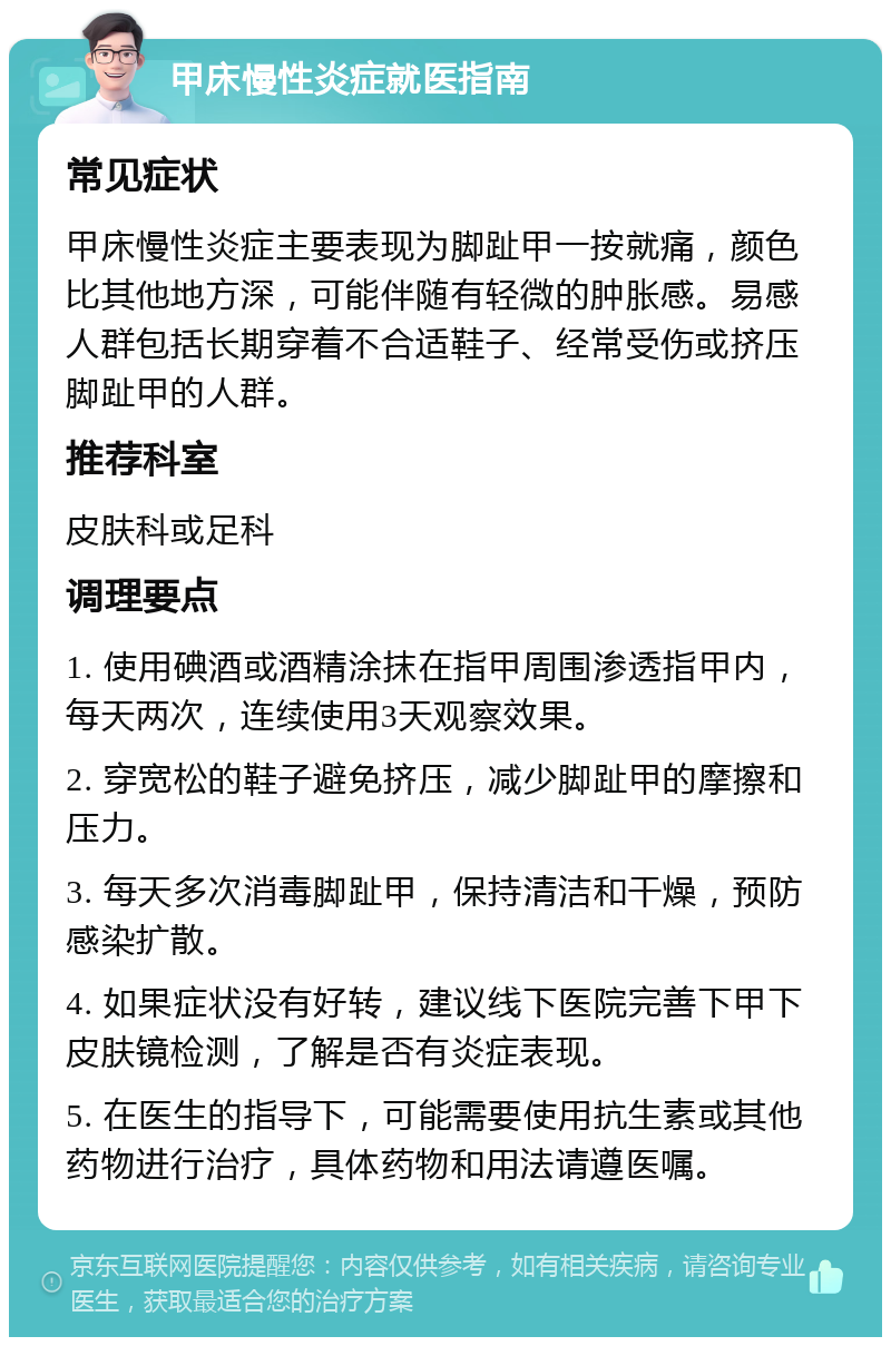 甲床慢性炎症就医指南 常见症状 甲床慢性炎症主要表现为脚趾甲一按就痛，颜色比其他地方深，可能伴随有轻微的肿胀感。易感人群包括长期穿着不合适鞋子、经常受伤或挤压脚趾甲的人群。 推荐科室 皮肤科或足科 调理要点 1. 使用碘酒或酒精涂抹在指甲周围渗透指甲内，每天两次，连续使用3天观察效果。 2. 穿宽松的鞋子避免挤压，减少脚趾甲的摩擦和压力。 3. 每天多次消毒脚趾甲，保持清洁和干燥，预防感染扩散。 4. 如果症状没有好转，建议线下医院完善下甲下皮肤镜检测，了解是否有炎症表现。 5. 在医生的指导下，可能需要使用抗生素或其他药物进行治疗，具体药物和用法请遵医嘱。