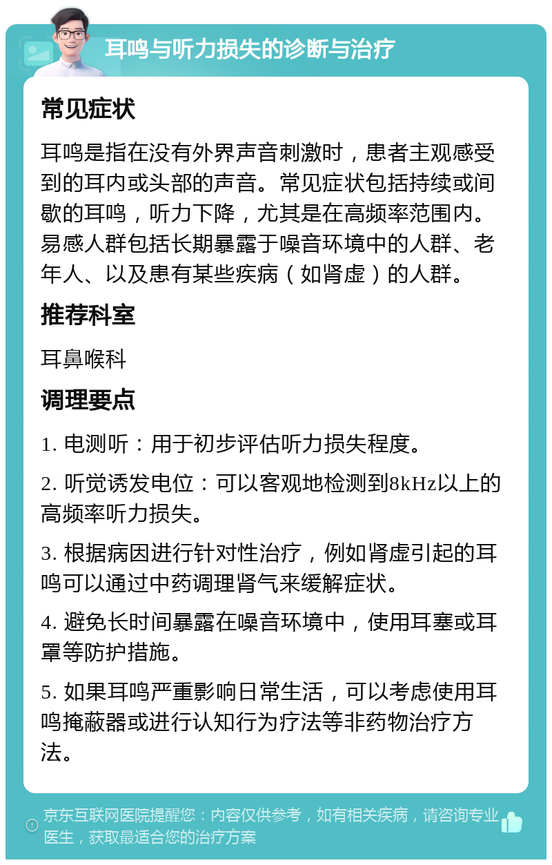 耳鸣与听力损失的诊断与治疗 常见症状 耳鸣是指在没有外界声音刺激时，患者主观感受到的耳内或头部的声音。常见症状包括持续或间歇的耳鸣，听力下降，尤其是在高频率范围内。易感人群包括长期暴露于噪音环境中的人群、老年人、以及患有某些疾病（如肾虚）的人群。 推荐科室 耳鼻喉科 调理要点 1. 电测听：用于初步评估听力损失程度。 2. 听觉诱发电位：可以客观地检测到8kHz以上的高频率听力损失。 3. 根据病因进行针对性治疗，例如肾虚引起的耳鸣可以通过中药调理肾气来缓解症状。 4. 避免长时间暴露在噪音环境中，使用耳塞或耳罩等防护措施。 5. 如果耳鸣严重影响日常生活，可以考虑使用耳鸣掩蔽器或进行认知行为疗法等非药物治疗方法。