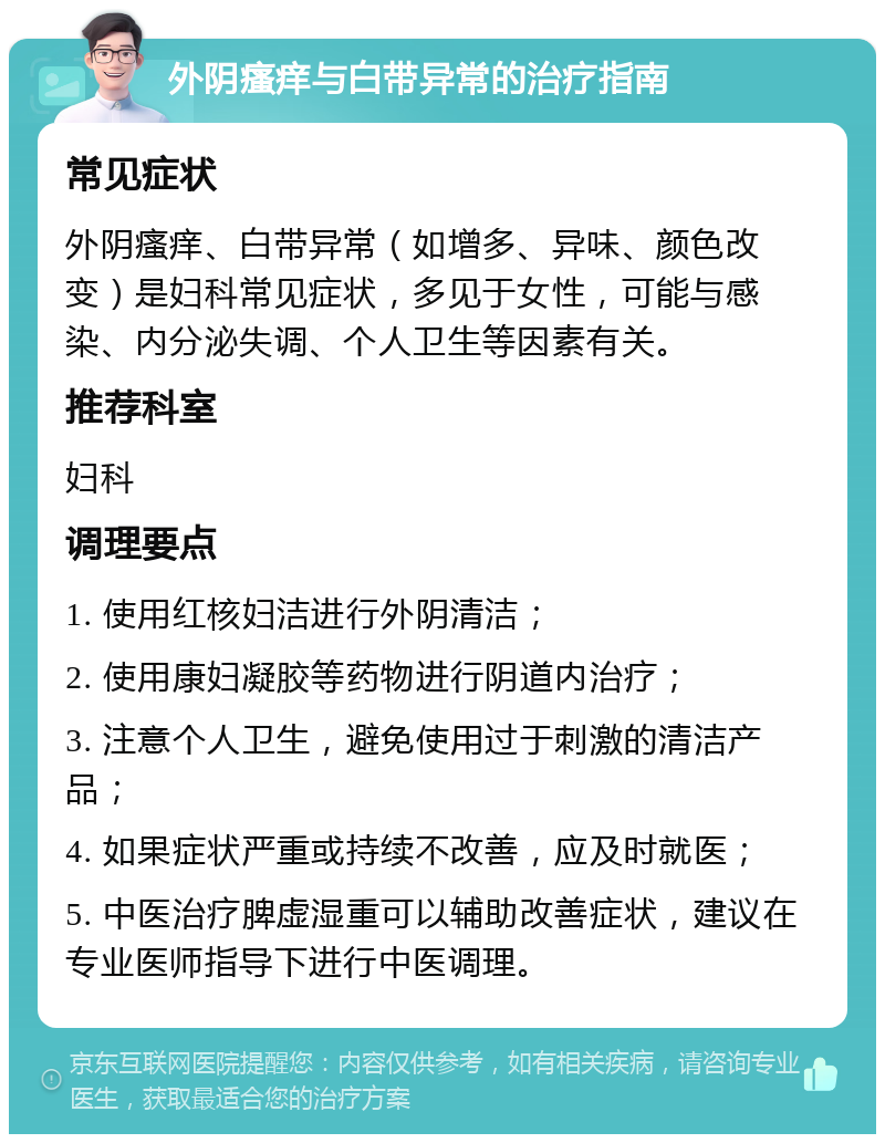 外阴瘙痒与白带异常的治疗指南 常见症状 外阴瘙痒、白带异常（如增多、异味、颜色改变）是妇科常见症状，多见于女性，可能与感染、内分泌失调、个人卫生等因素有关。 推荐科室 妇科 调理要点 1. 使用红核妇洁进行外阴清洁； 2. 使用康妇凝胶等药物进行阴道内治疗； 3. 注意个人卫生，避免使用过于刺激的清洁产品； 4. 如果症状严重或持续不改善，应及时就医； 5. 中医治疗脾虚湿重可以辅助改善症状，建议在专业医师指导下进行中医调理。