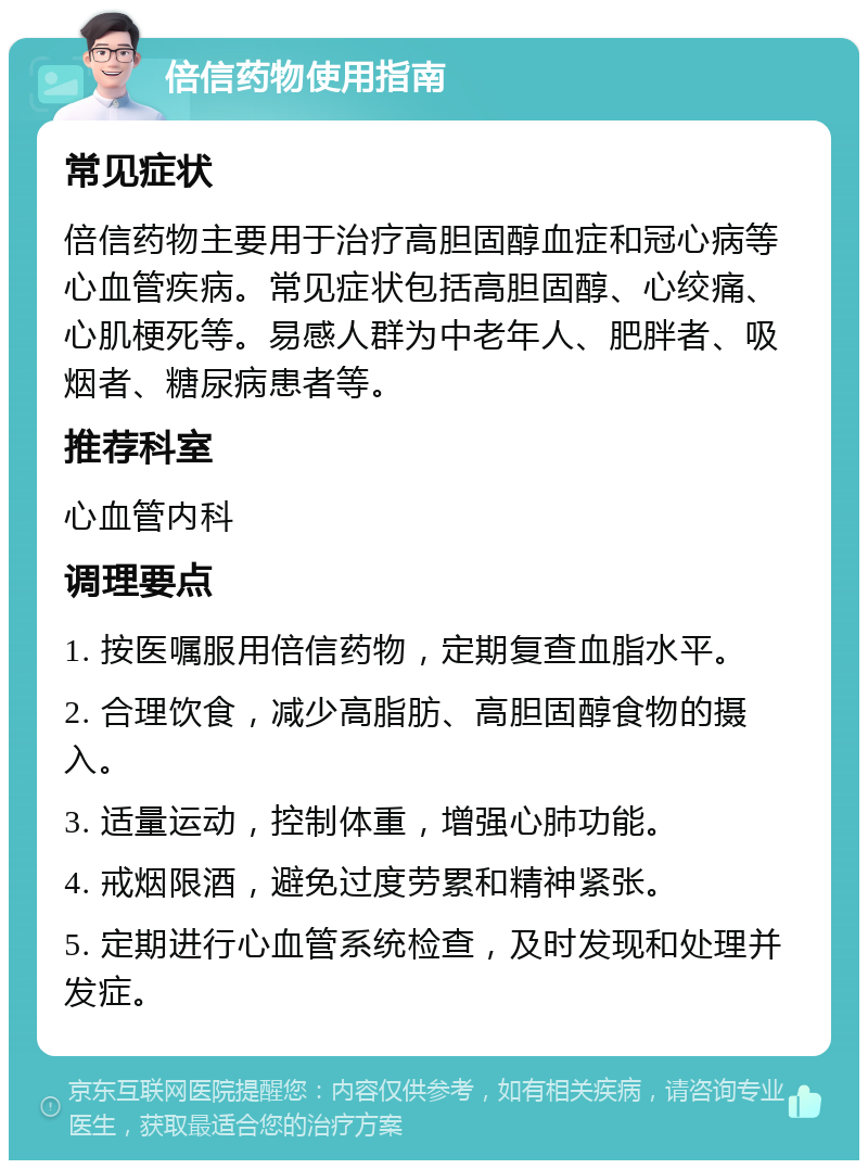 倍信药物使用指南 常见症状 倍信药物主要用于治疗高胆固醇血症和冠心病等心血管疾病。常见症状包括高胆固醇、心绞痛、心肌梗死等。易感人群为中老年人、肥胖者、吸烟者、糖尿病患者等。 推荐科室 心血管内科 调理要点 1. 按医嘱服用倍信药物，定期复查血脂水平。 2. 合理饮食，减少高脂肪、高胆固醇食物的摄入。 3. 适量运动，控制体重，增强心肺功能。 4. 戒烟限酒，避免过度劳累和精神紧张。 5. 定期进行心血管系统检查，及时发现和处理并发症。