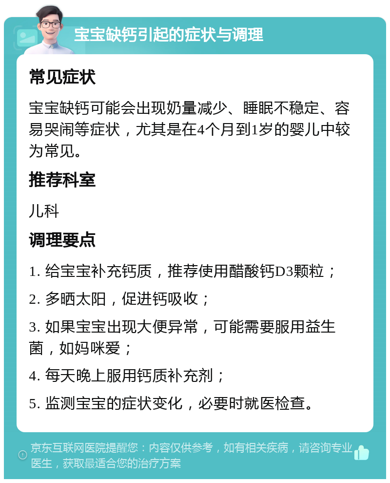 宝宝缺钙引起的症状与调理 常见症状 宝宝缺钙可能会出现奶量减少、睡眠不稳定、容易哭闹等症状，尤其是在4个月到1岁的婴儿中较为常见。 推荐科室 儿科 调理要点 1. 给宝宝补充钙质，推荐使用醋酸钙D3颗粒； 2. 多晒太阳，促进钙吸收； 3. 如果宝宝出现大便异常，可能需要服用益生菌，如妈咪爱； 4. 每天晚上服用钙质补充剂； 5. 监测宝宝的症状变化，必要时就医检查。