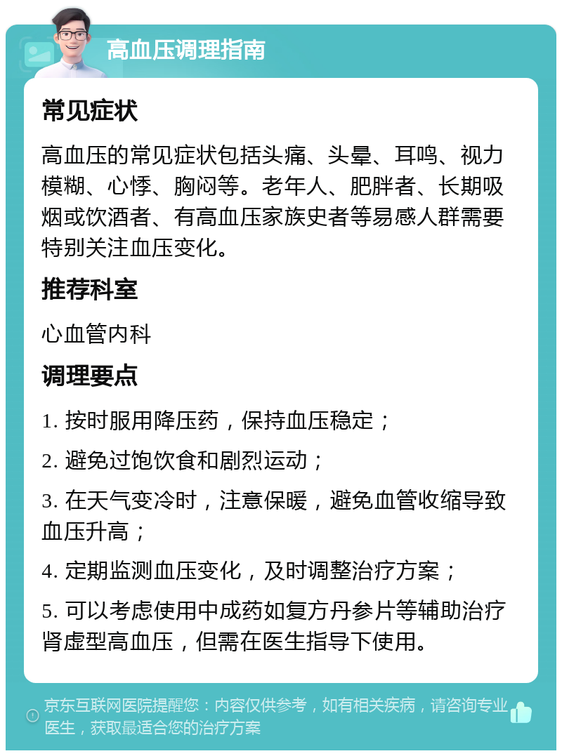 高血压调理指南 常见症状 高血压的常见症状包括头痛、头晕、耳鸣、视力模糊、心悸、胸闷等。老年人、肥胖者、长期吸烟或饮酒者、有高血压家族史者等易感人群需要特别关注血压变化。 推荐科室 心血管内科 调理要点 1. 按时服用降压药，保持血压稳定； 2. 避免过饱饮食和剧烈运动； 3. 在天气变冷时，注意保暖，避免血管收缩导致血压升高； 4. 定期监测血压变化，及时调整治疗方案； 5. 可以考虑使用中成药如复方丹参片等辅助治疗肾虚型高血压，但需在医生指导下使用。